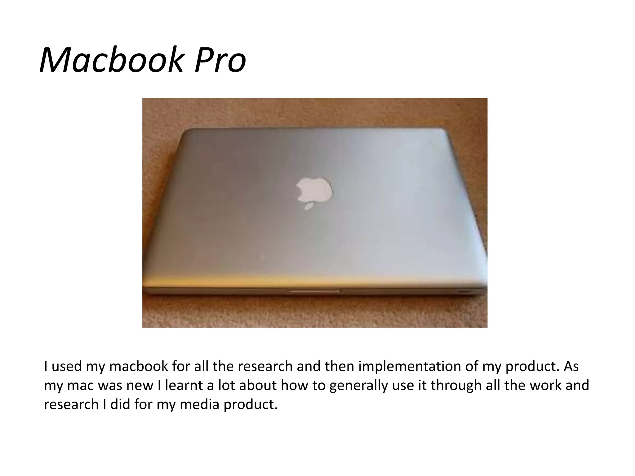 Macbook ProI used my macbook for all the research and then implementation of my product. As my mac was new I learnt a lot about how to generally use it through all the work and research I did for my media product.