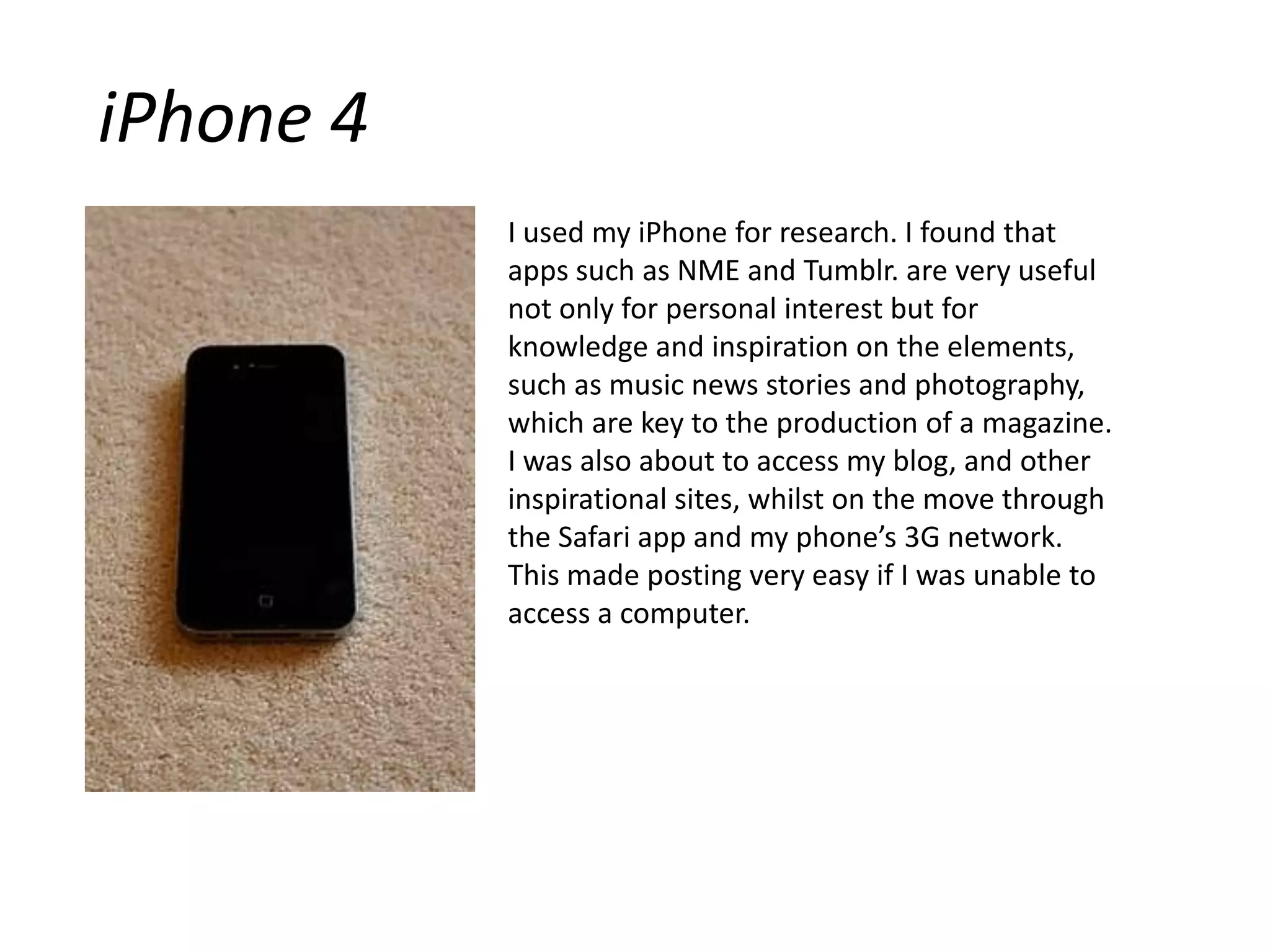 iPhone 4I used my iPhone for research. I found that apps such as NME and Tumblr. are very useful not only for personal interest but for knowledge and inspiration on the elements, such as music news stories and photography, which are key to the production of a magazine.I was also about to access my blog, and other inspirational sites, whilst on the move through the Safari app and my phone’s 3G network. This made posting very easy if I was unable to access a computer.