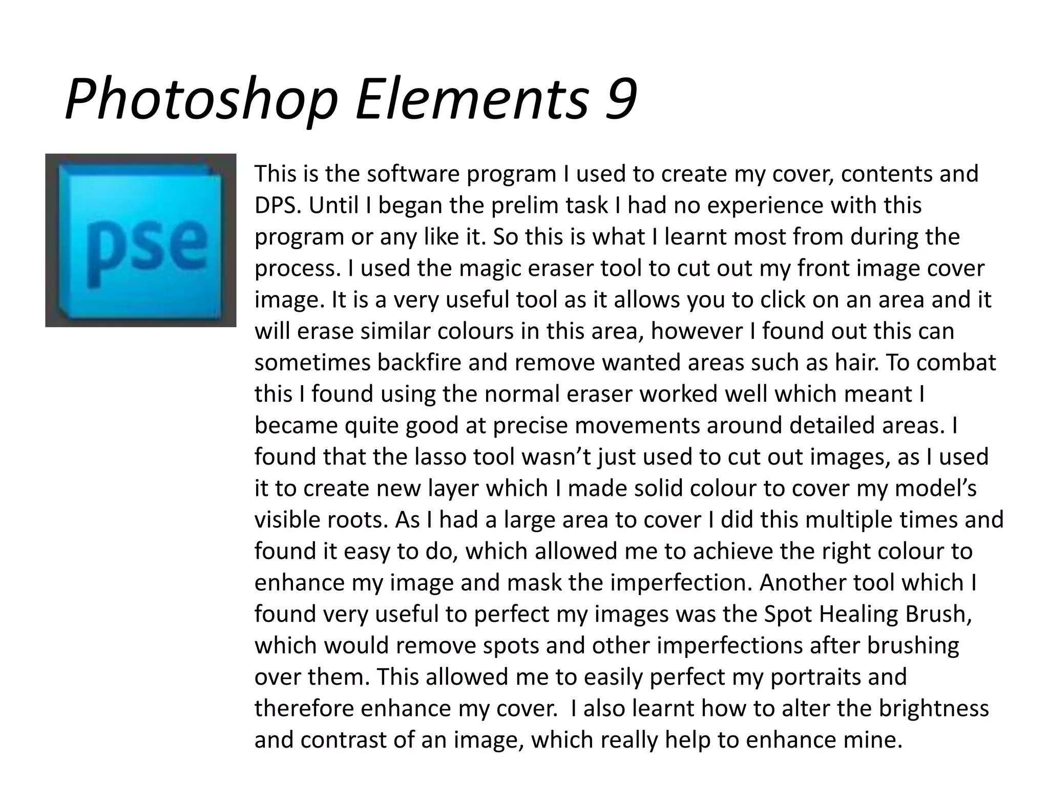Photoshop Elements 9This is the software program I used to create my cover, contents and DPS. Until I began the prelim task I had no experience with this program or any like it. So this is what I learnt most from during the process. I used the magic eraser tool to cut out my front image cover image. It is a very useful tool as it allows you to click on an area and it will erase similar colours in this area, however I found out this can sometimes backfire and remove wanted areas such as hair. To combat this I found using the normal eraser worked well which meant I became quite good at precise movements around detailed areas. I found that the lasso tool wasn’t just used to cut out images, as I used it to create new layer which I made solid colour to cover my model’s visible roots. As I had a large area to cover I did this multiple times and found it easy to do, which allowed me to achieve the right colour to enhance my image and mask the imperfection. Another tool which I found very useful to perfect my images was the Spot Healing Brush, which would remove spots and other imperfections after brushing over them. This allowed me to easily perfect my portraits and therefore enhance my cover.  I also learnt how to alter the brightness and contrast of an image, which really help to enhance mine.