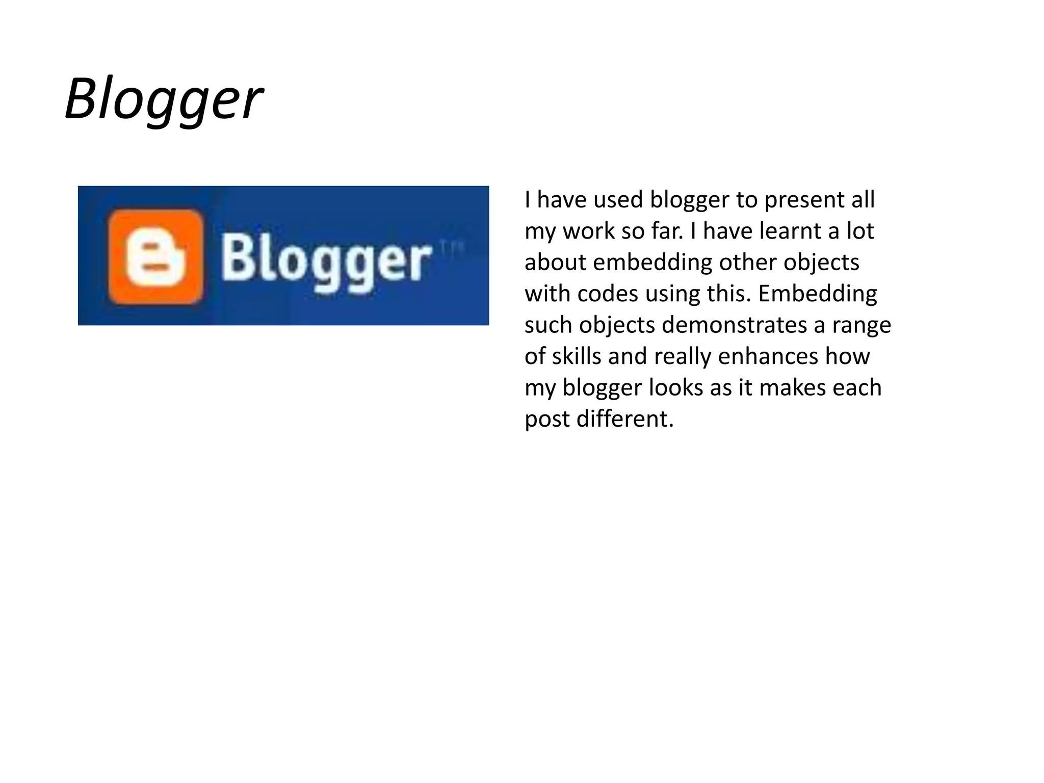 BloggerI have used blogger to present all my work so far. I have learnt a lot about embedding other objects with codes using this. Embedding such objects demonstrates a range of skills and really enhances how my blogger looks as it makes each post different.