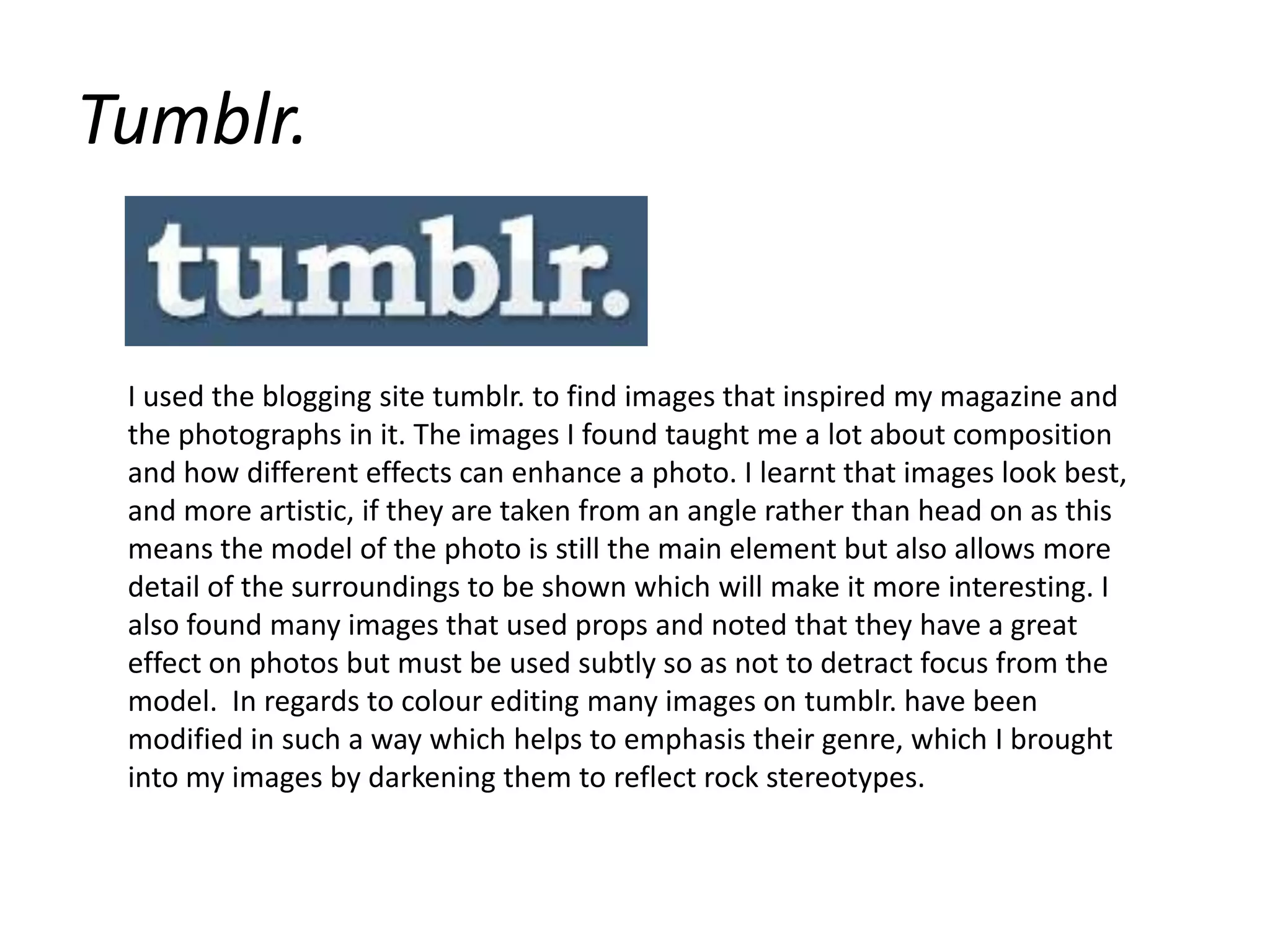 Tumblr.I used the blogging site tumblr. to find images that inspired my magazine and the photographs in it. The images I found taught me a lot about composition and how different effects can enhance a photo. I learnt that images look best, and more artistic, if they are taken from an angle rather than head on as this means the model of the photo is still the main element but also allows more detail of the surroundings to be shown which will make it more interesting. I also found many images that used props and noted that they have a great effect on photos but must be used subtly so as not to detract focus from the model. In regards to colour editing many images on tumblr. have been modified in such a way which helps to emphasis their genre, which I brought into my images by darkening them to reflect rock stereotypes. 