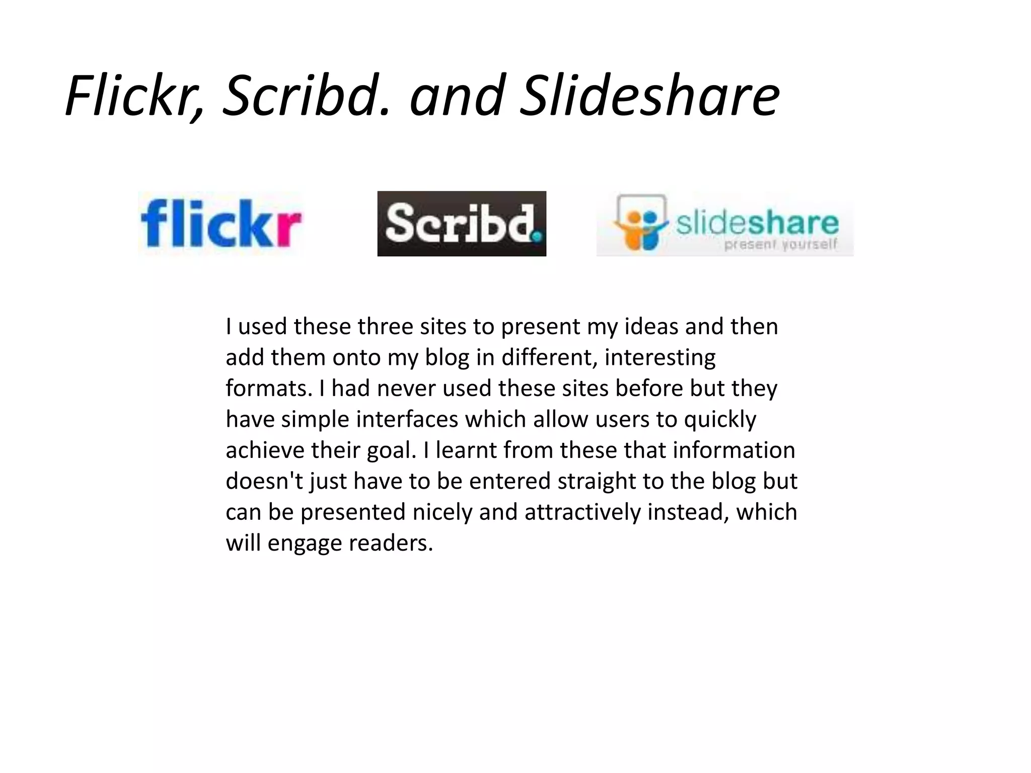 Flickr, Scribd. and SlideshareI used these three sites to present my ideas and then add them onto my blog in different, interesting formats. I had never used these sites before but they have simple interfaces which allow users to quickly achieve their goal. I learnt from these that information doesn't just have to be entered straight to the blog but can be presented nicely and attractively instead, which will engage readers.