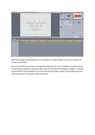 Other technologies we developed more knowledge for included Livetype, with which we learnt to
create our own titles.

Overall, the preliminary task was a very good learning curve for us as it allowed us to experience the
kind of thing we would be creating and get an idea for the kind of technologies available to us before
we launched into the production of our main task and also made us aware of any problems we may
have encountered in the process of film production.
 