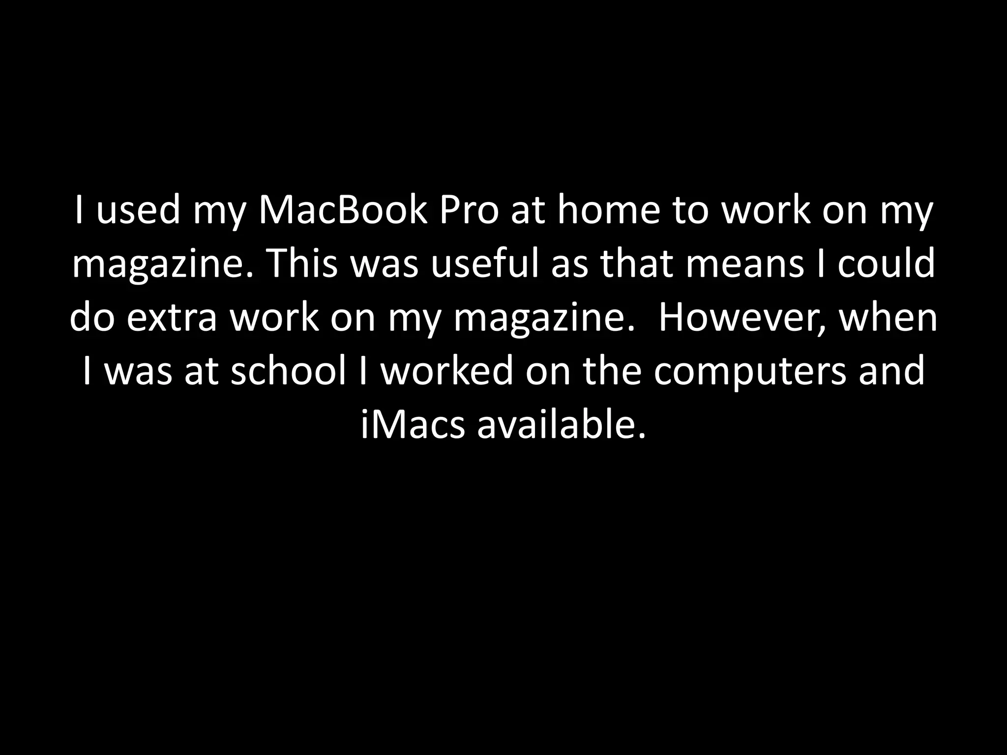 I used my MacBook Pro at home to work on my
magazine. This was useful as that means I could
do extra work on my magazine. However, when
 I was at school I worked on the computers and
                 iMacs available.
 