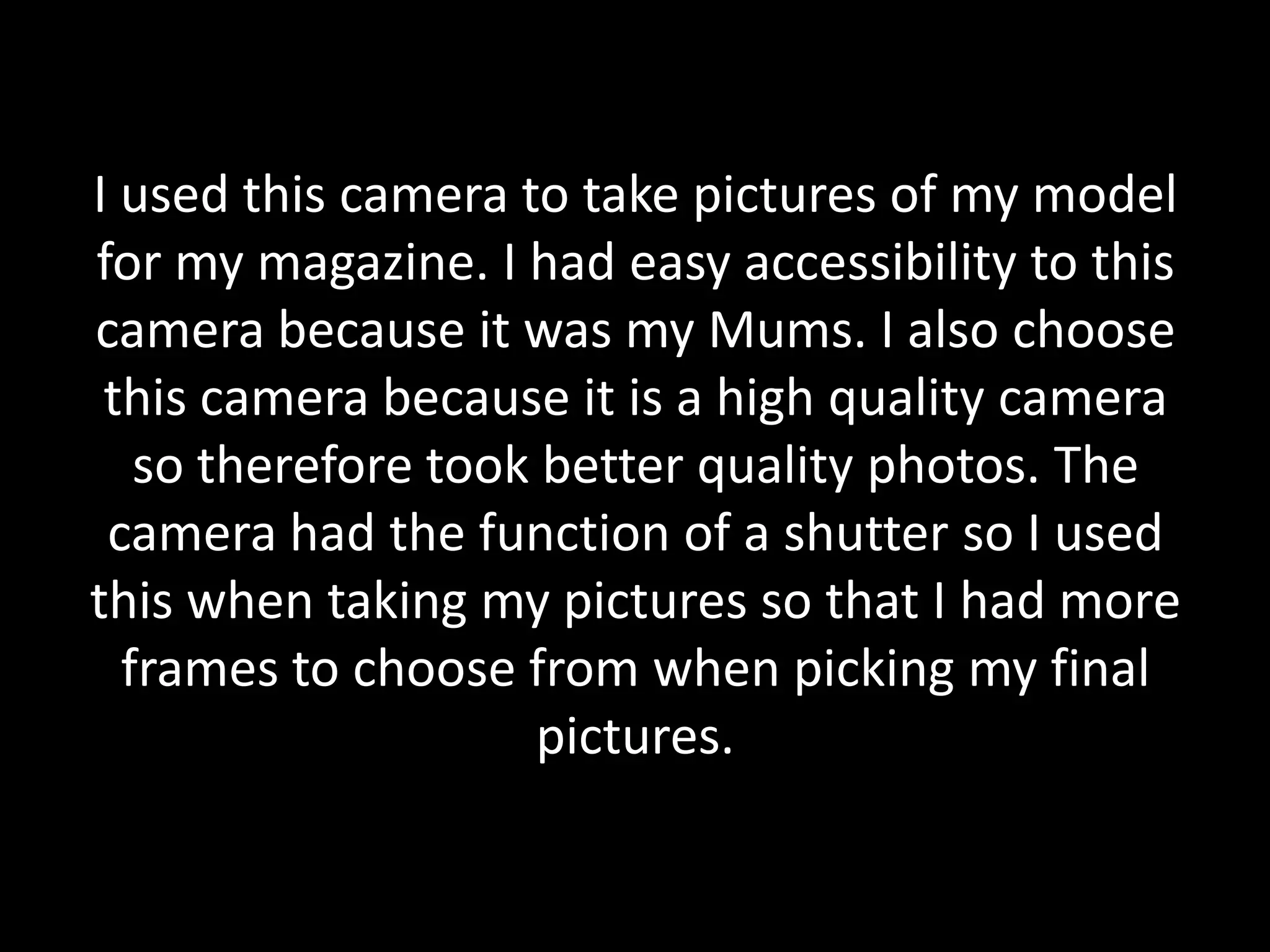 I used this camera to take pictures of my model
for my magazine. I had easy accessibility to this
camera because it was my Mums. I also choose
 this camera because it is a high quality camera
   so therefore took better quality photos. The
 camera had the function of a shutter so I used
this when taking my pictures so that I had more
  frames to choose from when picking my final
                     pictures.
 