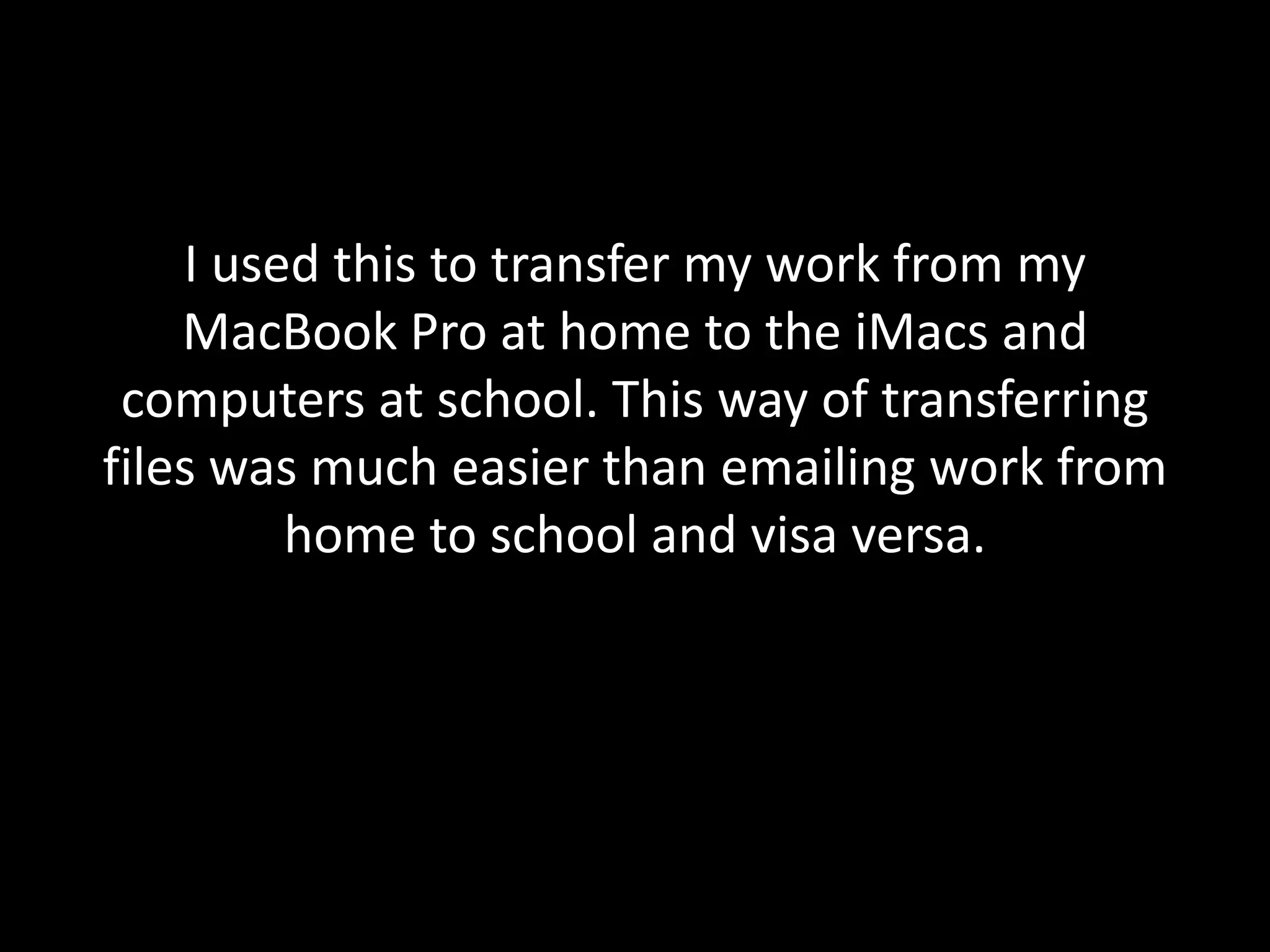 I used this to transfer my work from my
    MacBook Pro at home to the iMacs and
 computers at school. This way of transferring
files was much easier than emailing work from
         home to school and visa versa.
 