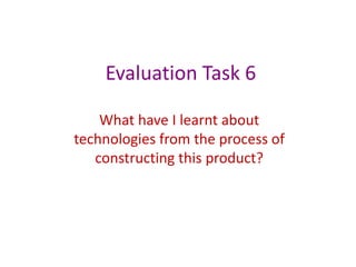 Evaluation Task 6

    What have I learnt about
technologies from the process of
   constructing this product?
 