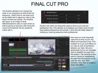 FINAL CUT PRO
The timeline allowed us to change the
order or our sequence as well as edit our
sequence. I learnt how to use tools such
as the blade tool to adjust our clips to the
exact moment we wanted. The timeline
also gave us an image of what
effects/transitions were on each shots as
well as giving us accuracy with timing the
music to the desired clip we wanted to
match with it.
Here was our most frequently
used tool on final cut pro- the
effects and transitions tool. This
enabled us to put cool effects on
our clips as well as transitions
between our clips. We put a
dark/purple hue on our montage
clips to establish the past from
the present. The transitions also
came in handy for establishing
the past from the present as we
used the ‘blur’ and ‘flash’
transition most often to create a
dream like effect.
Another tool which we frequently used on final cut pro was the
stabilization tool. This allowed us to stabilize any shaky shots so that
they looked professional and smooth. I think this toll really helped in
making our opening sequence look professional.
 