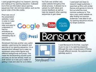 I used google throughout my research, planning
and making of my opening sequence. It allowed
me to find out information about opening
sequences that I did not know before, such as the
typical order of the title credits.
YouTube was another very
useful website throughout this
whole process. It allowed me to
upload my draft videos and
receive feedback as well as
help me research other opening
sequences to gain ideas.
I used pearl and dean to
research target audiences. I
searched up films with similar
themes and genres to mine to
find out what the most
common audience is. This
was a very useful website as
after finding out common
audiences I was able to suit
my opening sequence around
my target audience.
I used Bensound to find free, copyright
music to use in my opening sequence.
Although this was a long process of flicking
through different sounds, the outcome was
definitely worth it.
Storyboard that was another very useful
website i used during the research and
planning of my opening sequence. It is a
website which allowed me to make my
storyboard using online figures and
different backgrounds and props. This
made the storyboarding process quick
and easy as we had already made our
draft version so it was just a matter of
getting it neat and clear for us to follow.
Prezi was one of
the presentation
websites I used
in order to make
my research
clear and easy to
understand. It
had fun
animations as
well as being an
interesting way to
present
information.
 
