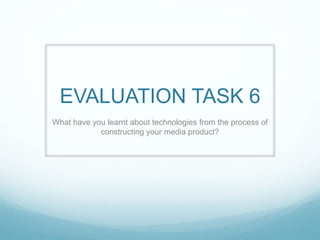 EVALUATION TASK 6
What have you learnt about technologies from the process of
constructing your media product?
 