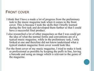 FRONT COVER
I think that I have a made a lot of progress from the preliminary
   task to the music magazine task when it comes to the front
   cover. This is because I took the skills that I briefly learned
   during the first task and developed them further so that I could
   have a successful final product.
I also researched a lot of other magazines so that I was could get
   the idea of what the normal forms and conventions are of a
   typical music magazine, while in the preliminary task, I only
   looked at one and therefore did not know/understand what a
   typical student magazine front cover would look like.
For the front cover of my music magazine, I tried to make it look
   as professional as possible by keeping the puffs in line, having
   a barcode and using an image which is relevant to the genre of
   the magazine.
 