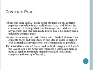 CONTENTS PAGE

I think that once again, I made some progress on my contents
   page because while in my preliminary task, I did follow the
   convention of having what is in the magazine, I did not have
   any pictures and this then made it look like a list rather than a
   magazine contents page.
For my music magazine task, I made sure I looked at numerous
   contents pages and then stuck to one idea in order to make it
   look as much as a professional music magazine as possible.
The second time around I also used multiple images which made
   the layout look a lot better and interesting. Although there is
   more to read on the music magazine task, it looks more
   complete and worthy of its price.
 
