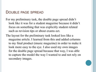 DOUBLE PAGE SPREAD
For my preliminary task, the double page spread didn’t
  look like it was for a student magazine because it didn’t
  focus on something that was explicitly student related
  such as revision tips or about exams ect.
The layout for the preliminary task looked less like a
  magazine article. I learned from this and added columns
  to my final product (music magazine) in order to make it
  look more easy to the eye. I also used my own images
  for the double page spread because that way, I was able
  to capture the model the way I wanted to and not rely on
  secondary images.
 