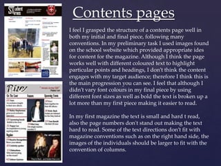 Contents pages
I feel I grasped the structure of a contents page well in
both my initial and final piece, following many
conventions. In my preliminary task I used images found
on the school website which provided appropriate ides
for content for the magazine. Although I think the page
works well with different coloured text to highlight
particular points and headings, I don’t think the content
engages with my target audience; therefore I think this is
the main progression you can see. I feel that although I
didn’t vary font colours in my final piece by using
different font sizes as well as bold the text is broken up a
lot more than my first piece making it easier to read.

In my first magazine the text is small and hard t read,
also the page numbers don't stand out making the text
hard to read. Some of the text directions don’t fit with
magazine conventions such as on the right hand side, the
images of the individuals should be larger to fit with the
convention of columns.
 