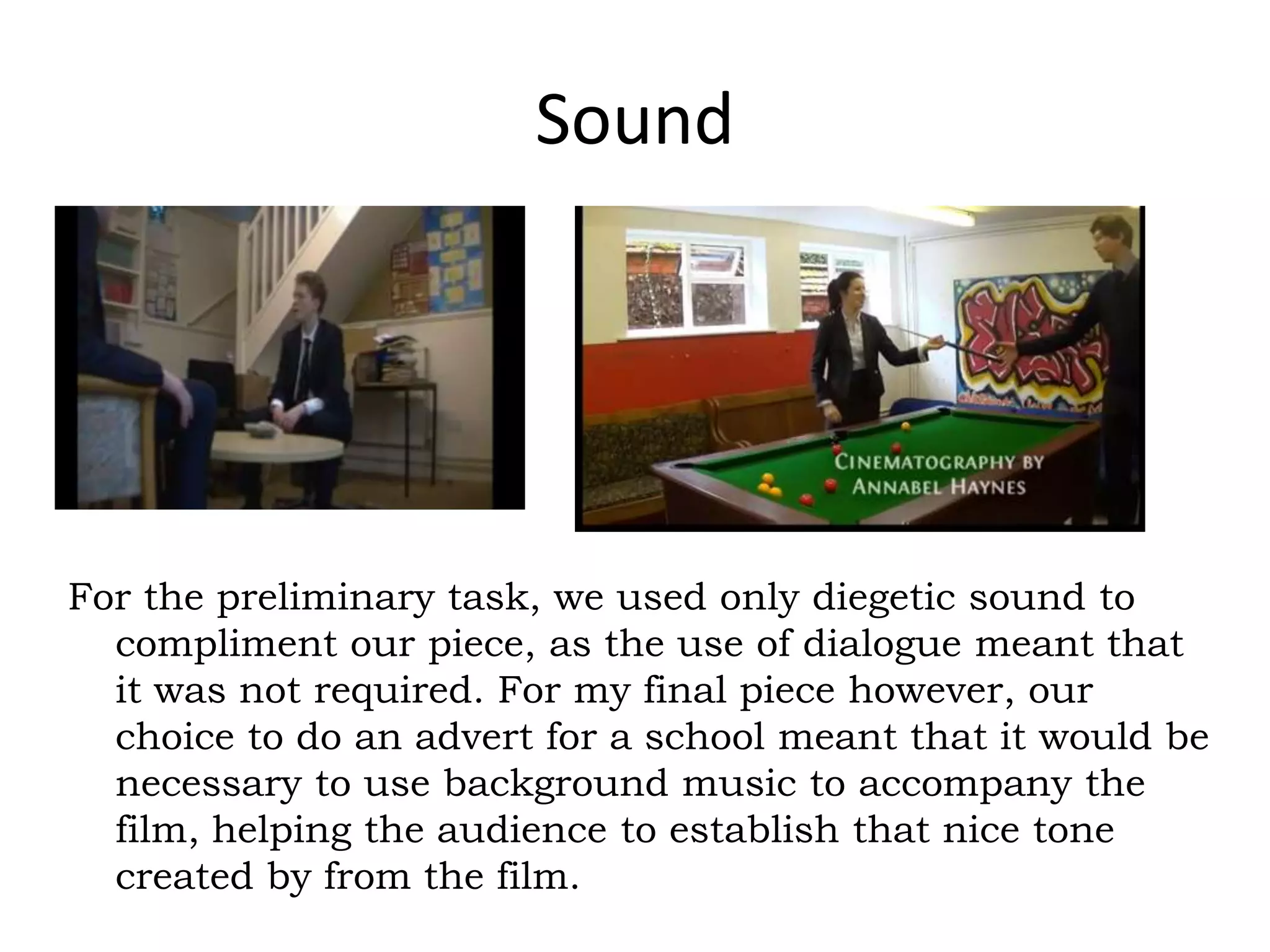 Sound
For the preliminary task, we used only diegetic sound to
compliment our piece, as the use of dialogue meant that
it was not required. For my final piece however, our
choice to do an advert for a school meant that it would be
necessary to use background music to accompany the
film, helping the audience to establish that nice tone
created by from the film.
 
