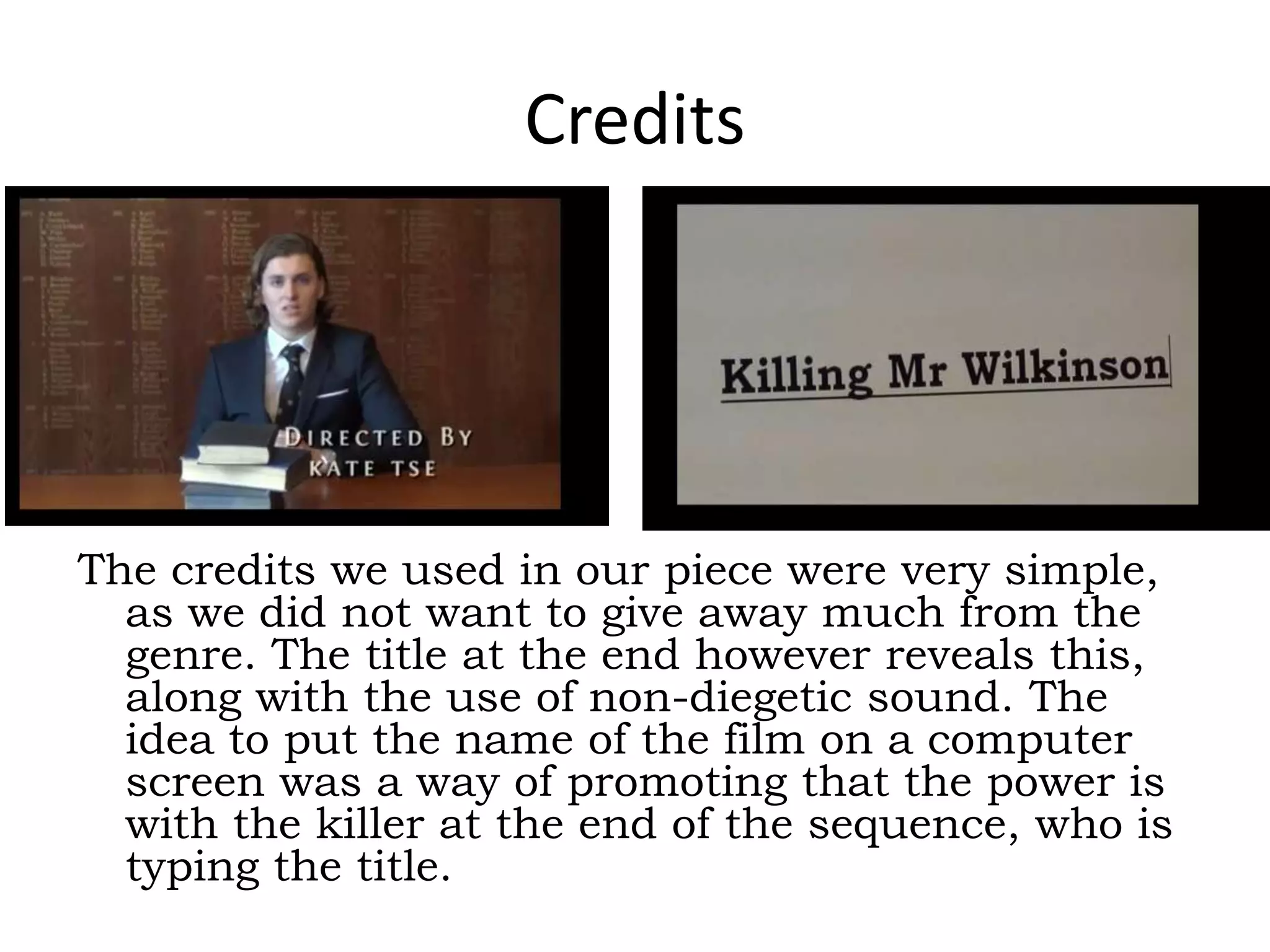 Credits
The credits we used in our piece were very simple,
as we did not want to give away much from the
genre. The title at the end however reveals this,
along with the use of non-diegetic sound. The
idea to put the name of the film on a computer
screen was a way of promoting that the power is
with the killer at the end of the sequence, who is
typing the title.
 
