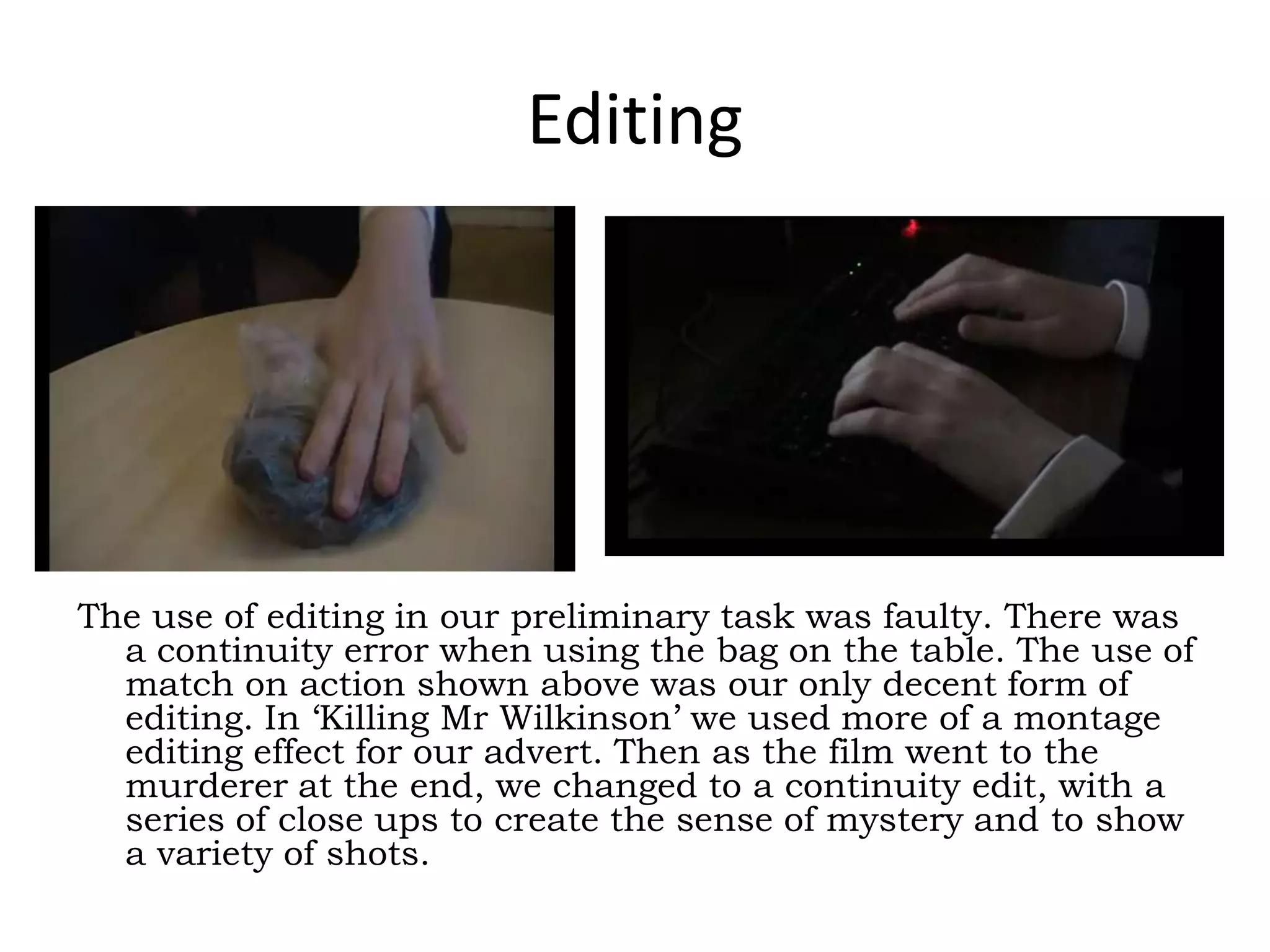 Editing
The use of editing in our preliminary task was faulty. There was
a continuity error when using the bag on the table. The use of
match on action shown above was our only decent form of
editing. In ‘Killing Mr Wilkinson’ we used more of a montage
editing effect for our advert. Then as the film went to the
murderer at the end, we changed to a continuity edit, with a
series of close ups to create the sense of mystery and to show
a variety of shots.
 
