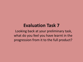 Evaluation Task 7
Looking back at your preliminary task,
what do you feel you have learnt in the
progression from it to the full product?
 