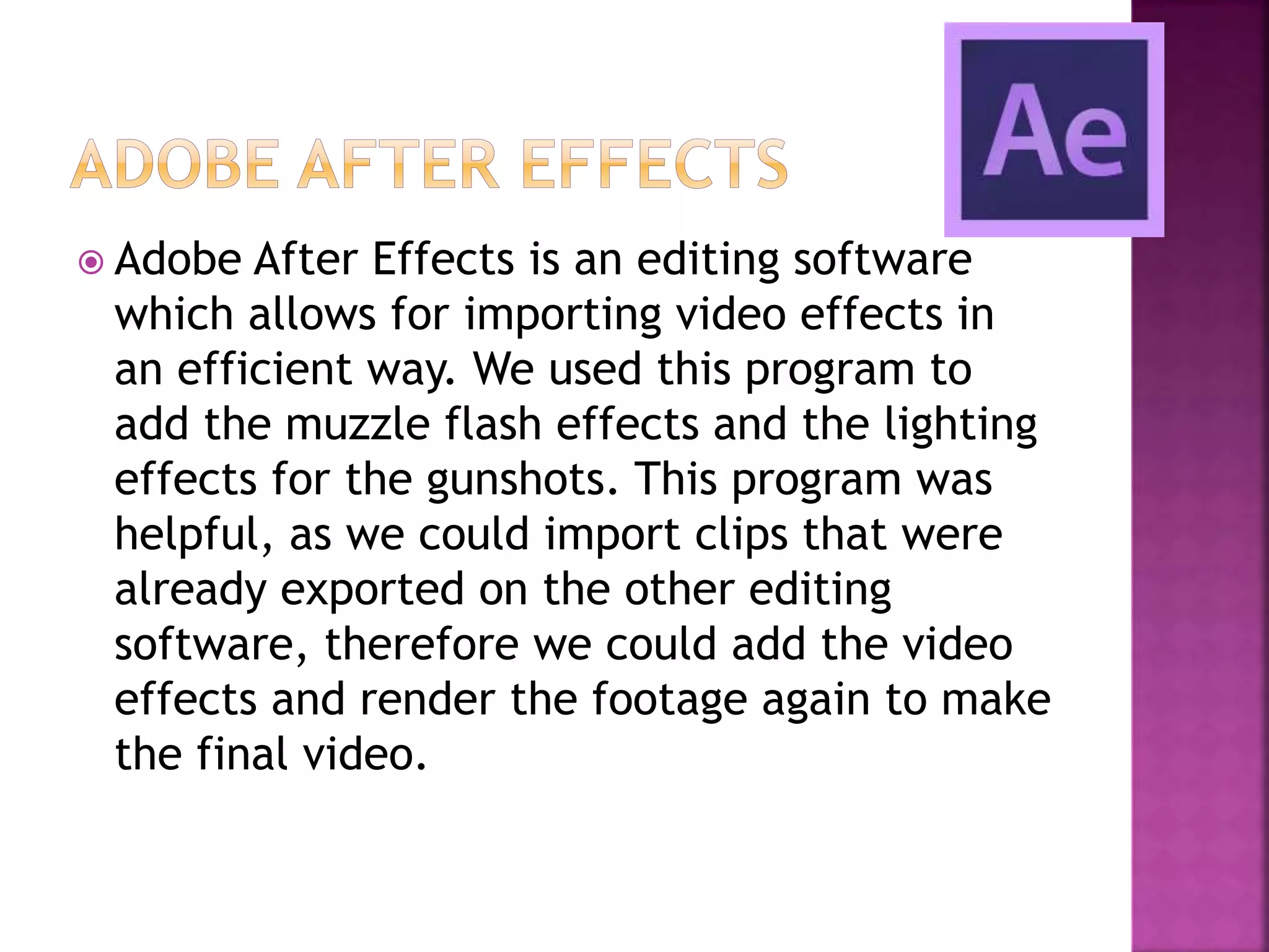  Adobe After Effects is an editing software
which allows for importing video effects in
an efficient way. We used this program to
add the muzzle flash effects and the lighting
effects for the gunshots. This program was
helpful, as we could import clips that were
already exported on the other editing
software, therefore we could add the video
effects and render the footage again to make
the final video.
 