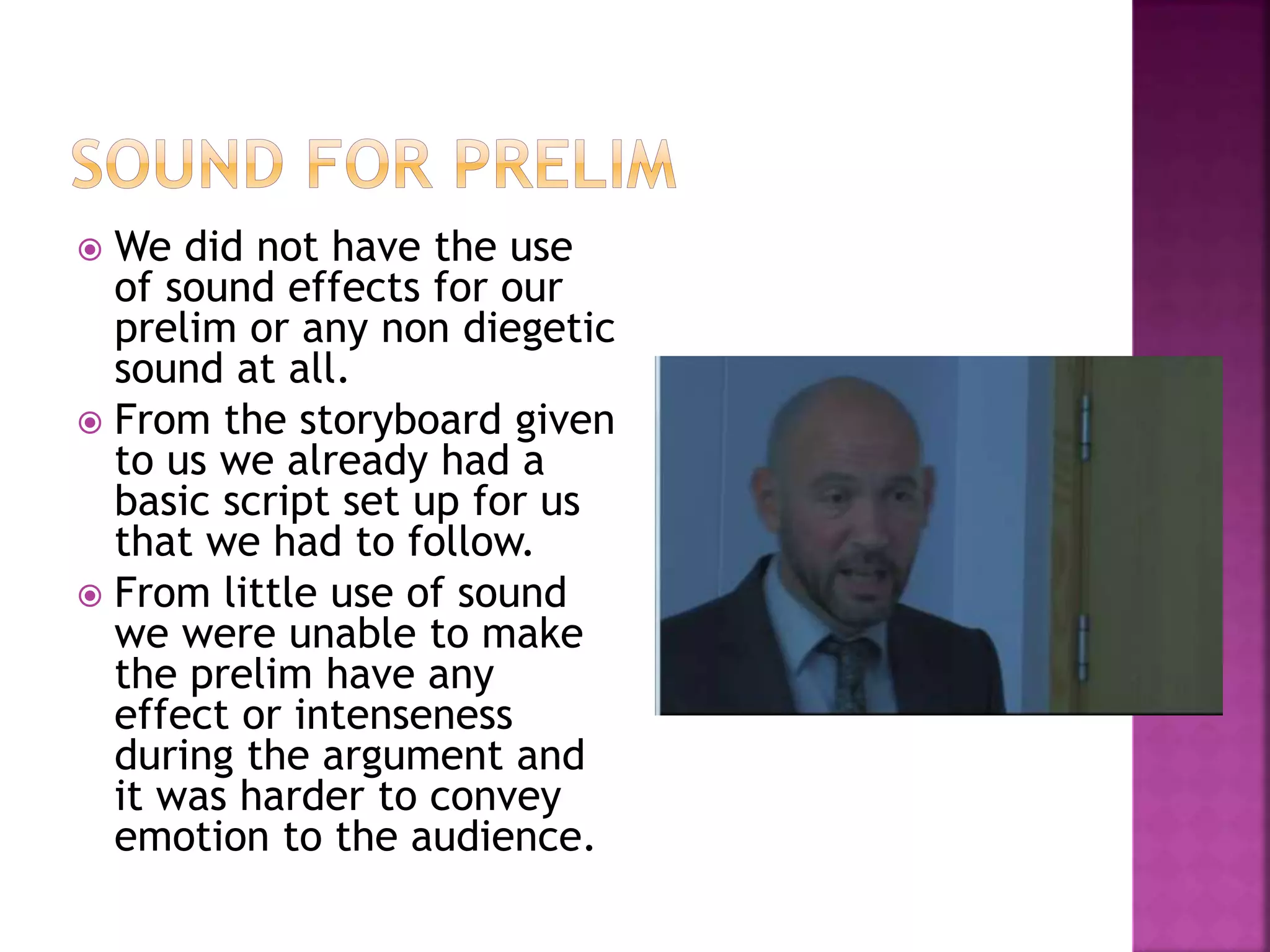  We did not have the use
of sound effects for our
prelim or any non diegetic
sound at all.
 From the storyboard given
to us we already had a
basic script set up for us
that we had to follow.
 From little use of sound
we were unable to make
the prelim have any
effect or intenseness
during the argument and
it was harder to convey
emotion to the audience.
 