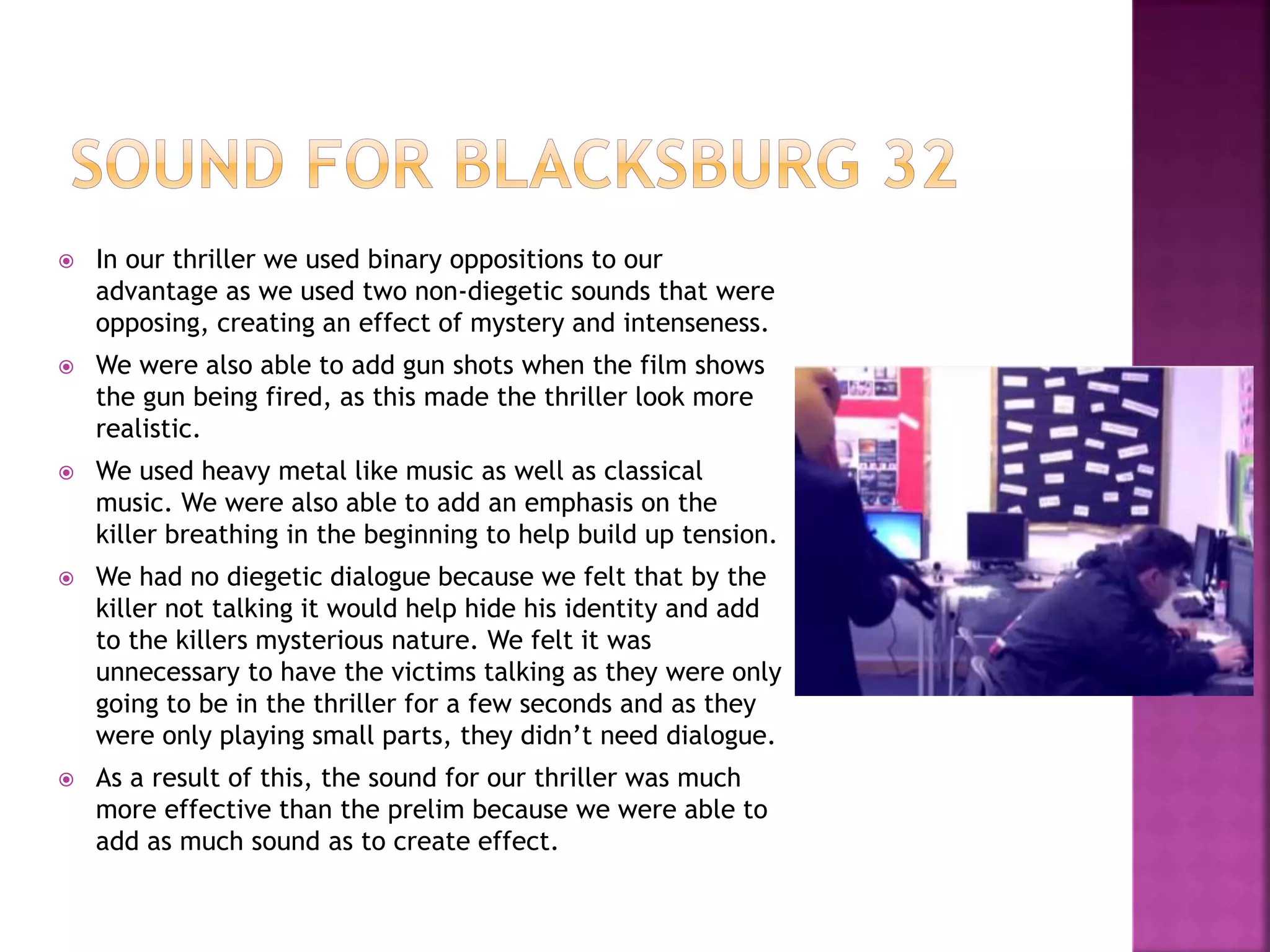  In our thriller we used binary oppositions to our
advantage as we used two non-diegetic sounds that were
opposing, creating an effect of mystery and intenseness.
 We were also able to add gun shots when the film shows
the gun being fired, as this made the thriller look more
realistic.
 We used heavy metal like music as well as classical
music. We were also able to add an emphasis on the
killer breathing in the beginning to help build up tension.
 We had no diegetic dialogue because we felt that by the
killer not talking it would help hide his identity and add
to the killers mysterious nature. We felt it was
unnecessary to have the victims talking as they were only
going to be in the thriller for a few seconds and as they
were only playing small parts, they didn’t need dialogue.
 As a result of this, the sound for our thriller was much
more effective than the prelim because we were able to
add as much sound as to create effect.
 