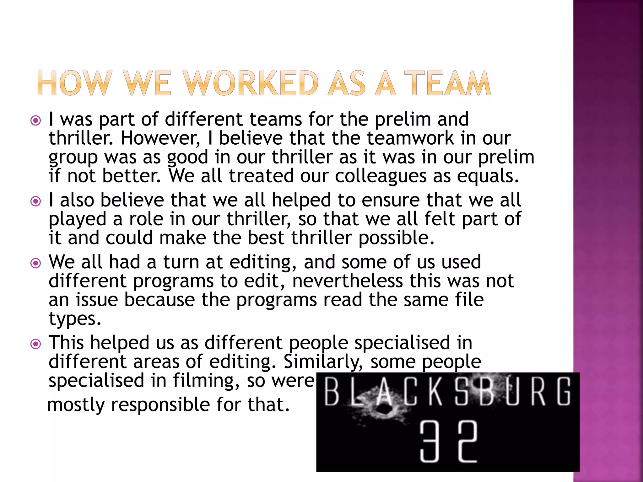  I was part of different teams for the prelim and
thriller. However, I believe that the teamwork in our
group was as good in our thriller as it was in our prelim
if not better. We all treated our colleagues as equals.
 I also believe that we all helped to ensure that we all
played a role in our thriller, so that we all felt part of
it and could make the best thriller possible.
 We all had a turn at editing, and some of us used
different programs to edit, nevertheless this was not
an issue because the programs read the same file
types.
 This helped us as different people specialised in
different areas of editing. Similarly, some people
specialised in filming, so were
mostly responsible for that.
 