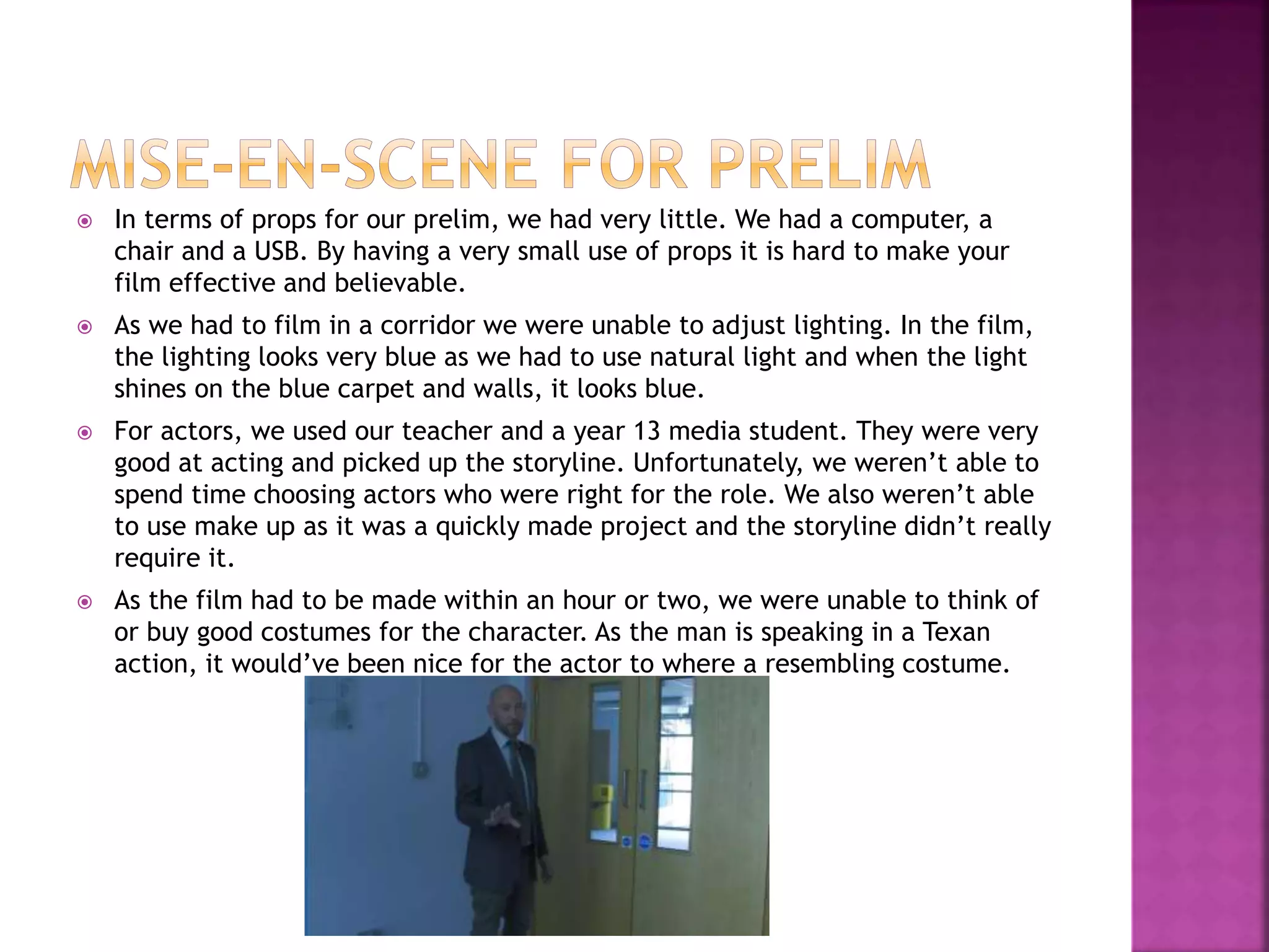  In terms of props for our prelim, we had very little. We had a computer, a
chair and a USB. By having a very small use of props it is hard to make your
film effective and believable.
 As we had to film in a corridor we were unable to adjust lighting. In the film,
the lighting looks very blue as we had to use natural light and when the light
shines on the blue carpet and walls, it looks blue.
 For actors, we used our teacher and a year 13 media student. They were very
good at acting and picked up the storyline. Unfortunately, we weren’t able to
spend time choosing actors who were right for the role. We also weren’t able
to use make up as it was a quickly made project and the storyline didn’t really
require it.
 As the film had to be made within an hour or two, we were unable to think of
or buy good costumes for the character. As the man is speaking in a Texan
action, it would’ve been nice for the actor to where a resembling costume.
 