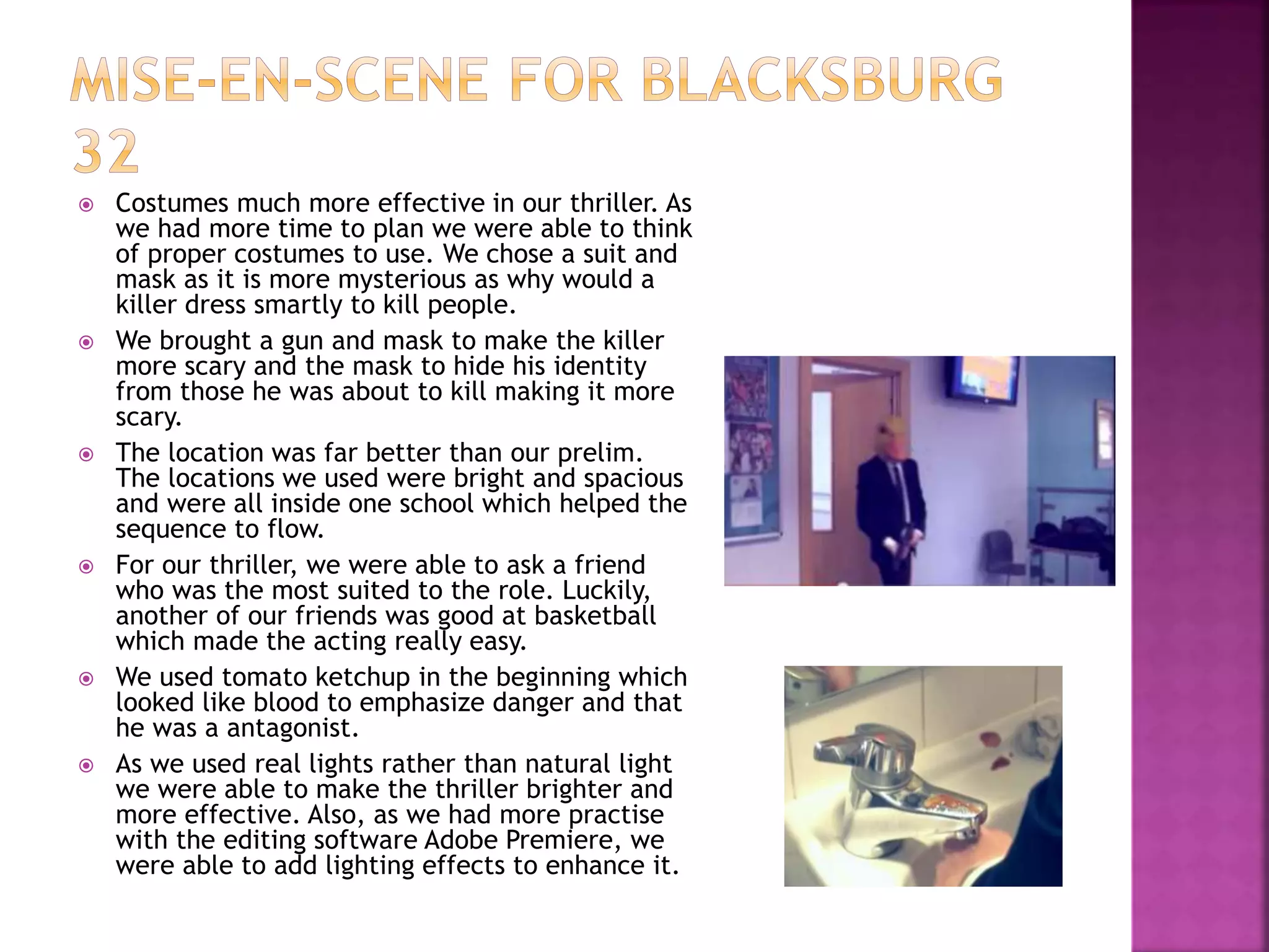  Costumes much more effective in our thriller. As
we had more time to plan we were able to think
of proper costumes to use. We chose a suit and
mask as it is more mysterious as why would a
killer dress smartly to kill people.
 We brought a gun and mask to make the killer
more scary and the mask to hide his identity
from those he was about to kill making it more
scary.
 The location was far better than our prelim.
The locations we used were bright and spacious
and were all inside one school which helped the
sequence to flow.
 For our thriller, we were able to ask a friend
who was the most suited to the role. Luckily,
another of our friends was good at basketball
which made the acting really easy.
 We used tomato ketchup in the beginning which
looked like blood to emphasize danger and that
he was a antagonist.
 As we used real lights rather than natural light
we were able to make the thriller brighter and
more effective. Also, as we had more practise
with the editing software Adobe Premiere, we
were able to add lighting effects to enhance it.
 