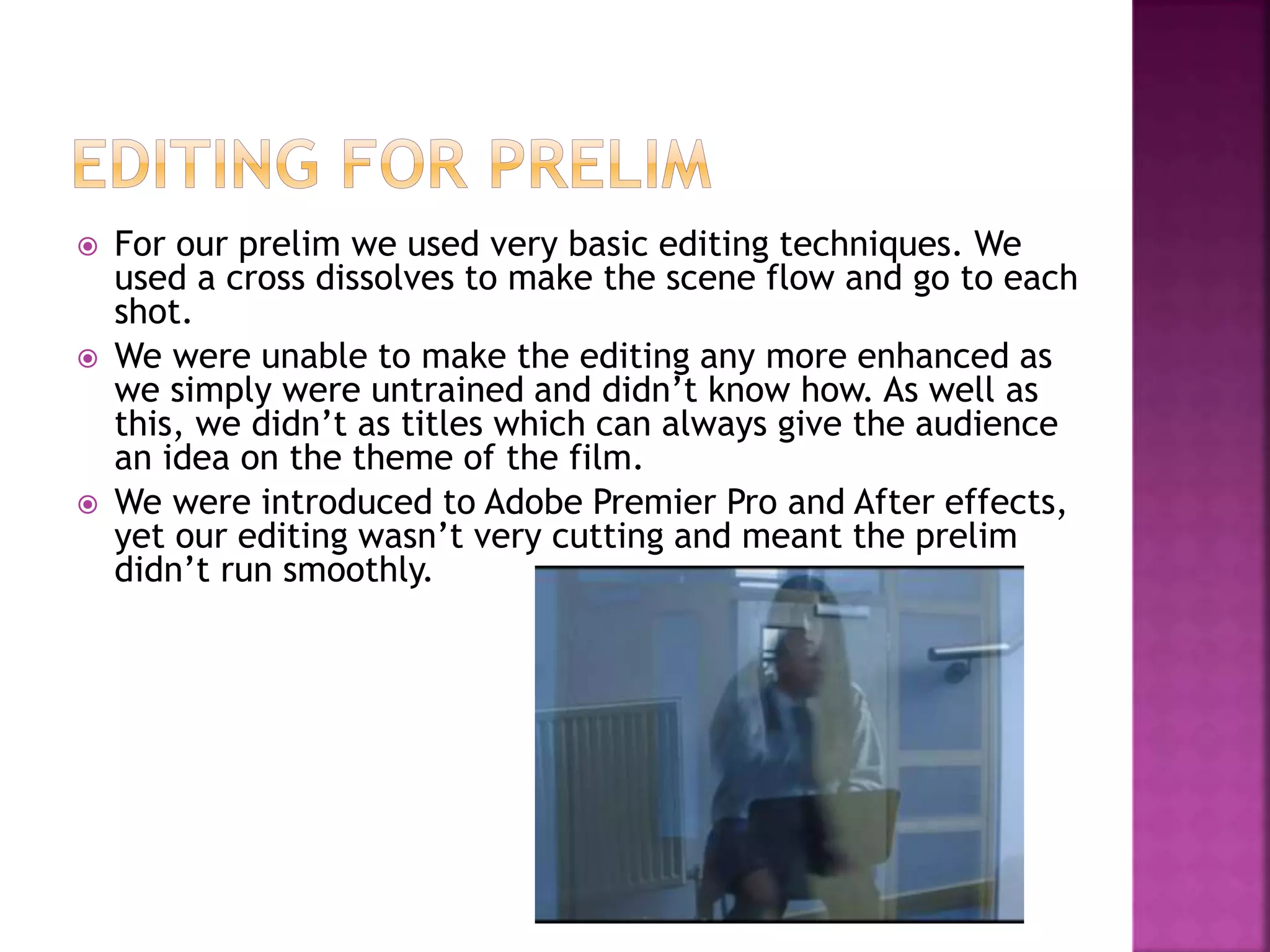  For our prelim we used very basic editing techniques. We
used a cross dissolves to make the scene flow and go to each
shot.
 We were unable to make the editing any more enhanced as
we simply were untrained and didn’t know how. As well as
this, we didn’t as titles which can always give the audience
an idea on the theme of the film.
 We were introduced to Adobe Premier Pro and After effects,
yet our editing wasn’t very cutting and meant the prelim
didn’t run smoothly.
 