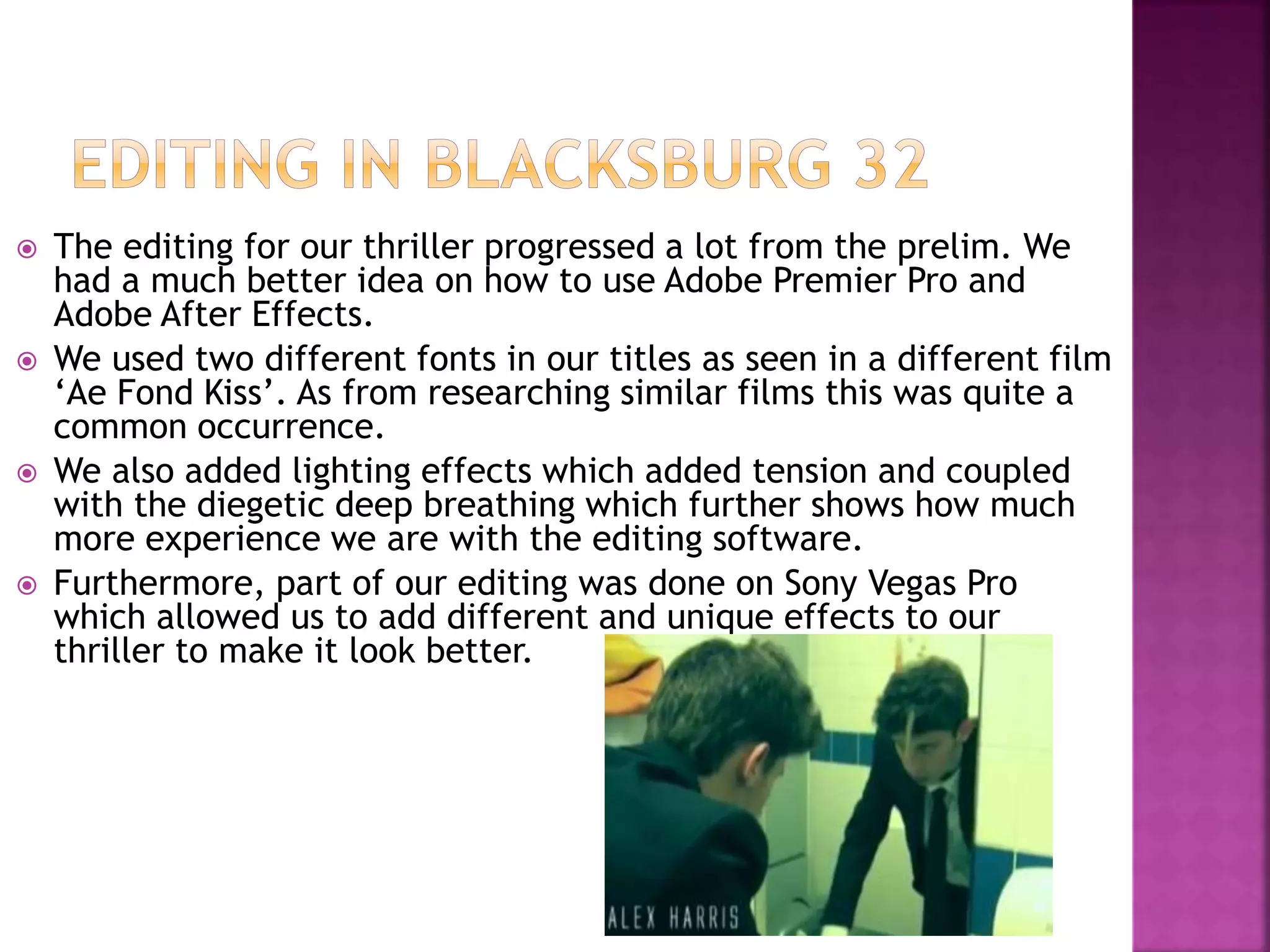  The editing for our thriller progressed a lot from the prelim. We
had a much better idea on how to use Adobe Premier Pro and
Adobe After Effects.
 We used two different fonts in our titles as seen in a different film
‘Ae Fond Kiss’. As from researching similar films this was quite a
common occurrence.
 We also added lighting effects which added tension and coupled
with the diegetic deep breathing which further shows how much
more experience we are with the editing software.
 Furthermore, part of our editing was done on Sony Vegas Pro
which allowed us to add different and unique effects to our
thriller to make it look better.
 