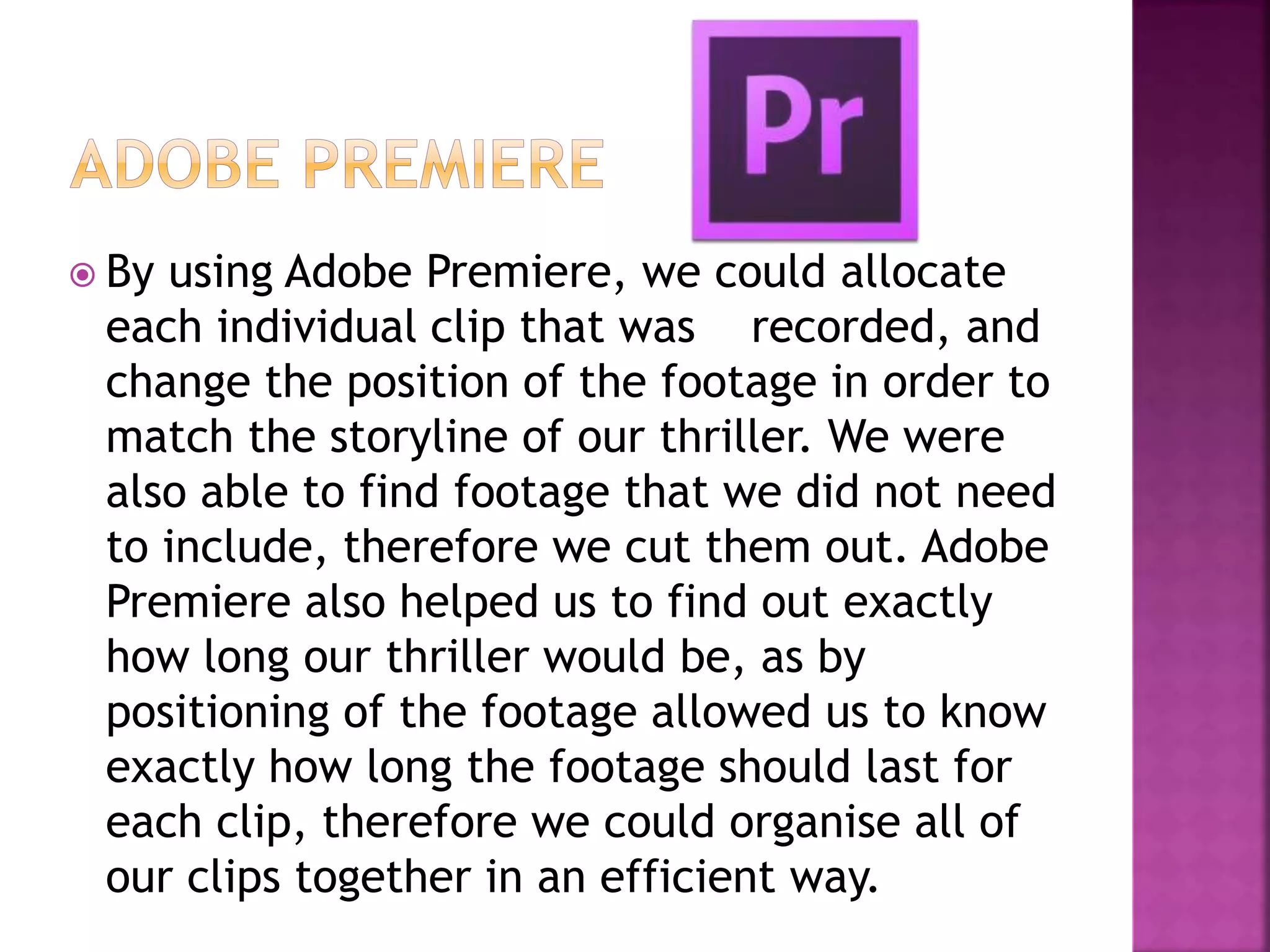  By using Adobe Premiere, we could allocate
each individual clip that was recorded, and
change the position of the footage in order to
match the storyline of our thriller. We were
also able to find footage that we did not need
to include, therefore we cut them out. Adobe
Premiere also helped us to find out exactly
how long our thriller would be, as by
positioning of the footage allowed us to know
exactly how long the footage should last for
each clip, therefore we could organise all of
our clips together in an efficient way.
 