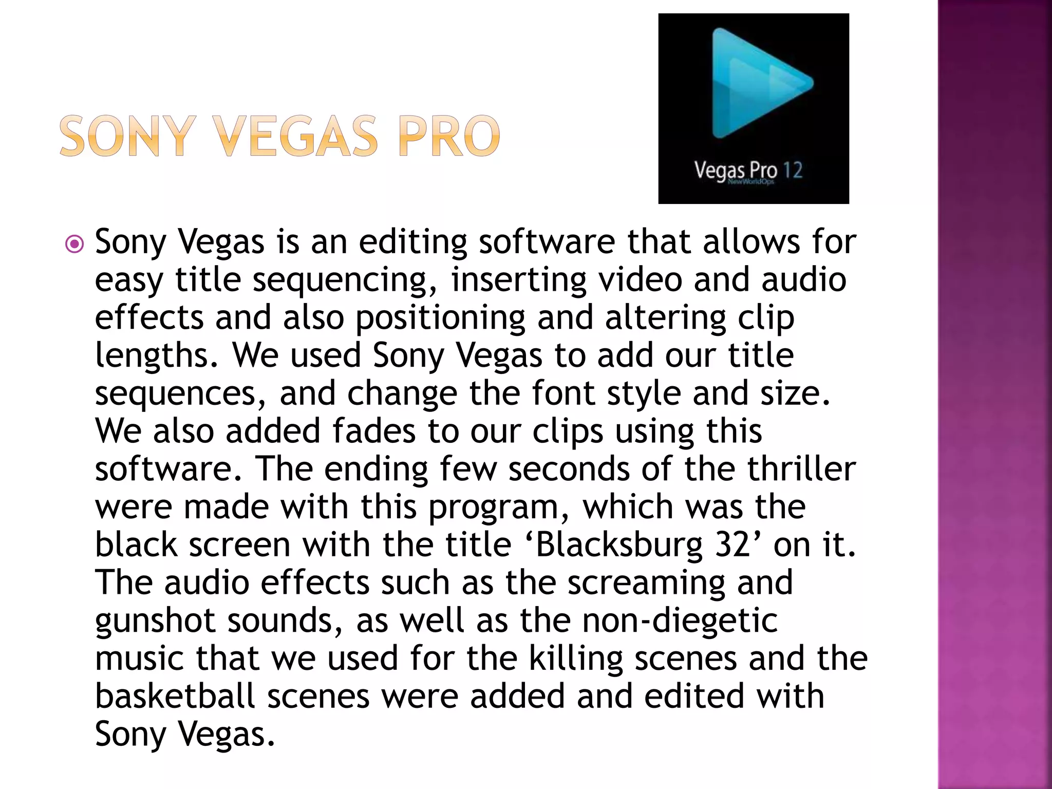  Sony Vegas is an editing software that allows for
easy title sequencing, inserting video and audio
effects and also positioning and altering clip
lengths. We used Sony Vegas to add our title
sequences, and change the font style and size.
We also added fades to our clips using this
software. The ending few seconds of the thriller
were made with this program, which was the
black screen with the title ‘Blacksburg 32’ on it.
The audio effects such as the screaming and
gunshot sounds, as well as the non-diegetic
music that we used for the killing scenes and the
basketball scenes were added and edited with
Sony Vegas.
 