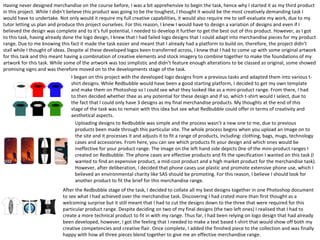 Having never designed merchandise on the course before, I was a bit apprehensive to begin the task, hence why I started it as my third product
in this project. While I didn’t believe this product was going to be the toughest, I thought it would be the most creatively demanding task I
would have to undertake. Not only would it require my full creative capabilities, it would also require me to self-evaluate my work, due to my
tutor letting us plan and produce this project ourselves. For this reason, I knew I would have to design a variation of designs and even if I
believed the design was complete and to it’s full potential, I needed to develop it further to get the best out of this product. However, as I got
to this task, having already done the logo design, I knew that I had failed logo designs that I could adapt into merchandise pieces for my product
range. Due to me knowing this fact it made the task easier and meant that I already had a platform to build on, therefore, the project didn’t
stall while I thought of ideas. Despite al these developed logos been transferred across, I knew that I had to come up with some original artwork
for this task and this meant having a combination of creative elements and stock imagery to combine together to make the foundations of my
artwork for this task. While some of the artwork was too simplistic and didn’t feature enough alterations to be classed as original, some showed
promising signs and was therefore moved on to the developments stage of the task.
I began on this project with the developed logo designs from a previous tasks and adapted them into various t-
shirt designs. While Redbubble would have been a good starting platform, I decided to get my own template
and make them on Photoshop so I could see what they looked like as a mini-product range. From there, I had
to then decided whether thee as any potential for these design and if so, which t-shirt would I select, due to
the fact that I could only have 3 designs as my final merchandise products. My thoughts at the end of this
stage of the task was to remain with this idea but see what Redbubble could offer in terms of creativity and
aesthetical aspects.
Uploading designs to Redbubble was simple and the process wasn’t a new one to me, due to previous
products been made through this particular site. The whole process begins when you upload an image on to
the site and it processes it and adjusts it to fit a range of products, including: clothing, bags, mugs, technology
cases and accessories. From here, you can see which products fit your design and which ones would be
ineffective for your product range. The image on the left hand side depicts 0ne of the mini-product ranges I
created on Redbubble. The phone cases are effective products and fit the specification I wanted on this task (I
wanted to find an expensive product, a mid-cost product and a high market product for the merchandise task).
However, after deliberation, I decided that phone cases use plastic and promote extensive phone use, which I
believed an environmental charity like SAS should be promoting. For this reason, I believe I should look for
another product to fit the brief for this merchandise range.
After the Redbubble stage of the task, I decided to collate all my best designs together in one Photoshop document
to see what I had achieved over the merchandise task. Discovering I had crated more than first thought as a
welcoming surprise but it still meant that I had to cut the designs down to the three that were required for this
particular product range. Despite deciding on two of my final designs (the two left ones) I realised that I had to
create a more technical product to fit in with my range. Thus far, I had been relying on logo design that had already
been developed, however, I got the feeling that I needed to make a text based t-shirt that would show off both my
creative competencies and creative flair. Once complete, I added the finished piece to the collection and was finally
happy with how all three pieces blend together to give me an effective merchandise range.
 