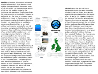 Aesthetic – The most monumental aesthetical
feature of this product is the least noticeable
and has nothing to do with the content aspect
of the final design. The unconventional feature
of the four fold booklet, instead of the
traditional one page layout. This feature allows
for more content to be included in it’s layout, as
well as the fact that it can be increased in size
and therefore clearer to the consumer. As well
as this, due to how I’ve designed the document,
there are two pages that can be kept by the
consumer and two that have to sent back
without tearing up the whole leaflet and risk
separating each piece individually. Even though
this seems like a small feature, things like ease
of use can be the difference between a well
received product and that of an ineffective
product. Aside from this monumental
aesthetical feature, there are loads of little
elements that make up the document, which
also help it to be effective in nature. These
features include the use of the logo, which
leads to a cross-product link and a familiarity of
the company logo been made by the consumer.
This is coupled with the fact that the subtle
little prints of the logo been featured as the
background of the membership form. During
the project, the background was described as
too dark and too light in tutor feedback, which
is why I decided to have a subtle background
then feature bright elements to counter-
balance it. As for colouration, the logo colours,
along with the boxes that feature the same
colours, link well and ensure that a
subconscious link between the charity an the
logo colours is formed in the consumers mind.
Technical – Sticking with the subtle
background theme, they were created by
duplicating the logo design, along with an
opacity alteration to allow for a tiled, subtle
effect. As well as this, they were moved to
the bottom of the layer list, which allowed
for other elements to be seen over the top
of them. This was important, due to the fact
that the background should be a secondary
layer, with the content been the primary
layer. Other than this, there is one feature
that used technical competency to carry out
and one which isn’t visible in the image I
have provided. The boxes that I have provide
to collect and then collate the consumers
information are key parts of the layout, yet
they are so thin and small that they can’t be
seen from this view. However, despite the
fact you can’t see hem, a lot of work went
into creating them for this layout. First, I had
to draw up the size of box that was required
for the information. After his, I duplicated all
the various layers, taking into account the
size difference I needed for some of the
elements. After this, I made sure they were
all correct using the ruler tool on the
Photoshop document. While this doesn’t
seem like a lot of work, trying to match every
single box was tough and it had to be re-
done several times, due to inadequacies.
 