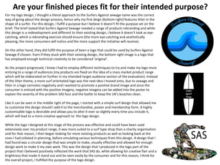 Are your finished pieces fit for their intended purpose?
For my logo design, I thought a literal approach to the Surfers Against sewage name was the correct
way of going about the design process, hence why my first deign (bottom right) features litter in the
shape of a surfer. For this design, I fulfill a purpose but I believe it doesn’t fit the purpose set on the
brief. The brief stated that Surfers Against Sewage needed a range of products rebranding and while
this design is a redevelopment and different to their existing design, I believe it doesn’t look as eye-
catching, which a rebranding exercise should ensure (the more eye-catching and aesthetically
pleasing; the more consumers will notice and the more support the initiative will receive).
On the other hand, they did fulfill the purpose of been a logo that could be used by Surfers Against
Sewage if chosen. Even if they stuck with their existing design, the bottom right image is a logo that
has employed enough technical creativity to be considered ‘original’.
As the project progressed, I knew I had to employ different techniques to try and make my logo more
enticing to a range of audiences (my products are fixed on the idea of a mass market product range
which will be elaborated on further in my intended target audience section of the evaluation). Instead
of the litter theme, a more surf orientated logo was the next idea I moved onto, due to sewage and
litter in a logo connotes negativity and I wanted to promote a positive brand image and once the
consumer is enticed with the positive imagery, negative imagery can be added into the poster to
explain the severity of the problem SAS face and the battle to keep the UK’s beaches clean.
Like it can be seen in the middle right of the page, I started with a simple surf design that allowed me
to customise the design should I add it to the merchandise, poster and membership form. A highly
customisable logo is desirable and allows you to alter it ever so slightly every time you include it,
which will lead to a more creative approach to the logo design.
While the logo I designed at this stage of the process was effective and could have been used
extensively over my product range, it was more suited to a surf type shop than a charity organisation
and for that reason, I then began looking for more existing products as well as looking back at the
ones I had collated in planning, before emulating various techniques from this design. A design that I
had found was a circular design that was simple to make, visually effective and allowed for enough
design work to make it my own work. This was the design that I produced in the logo part of the
project that I believed positively reflected the work that SAS do, while allowing for creative flair and a
brightness that made it stand out and be seen easily by the consumer and for this reason, I think for
the overall project, I fulfilled the purpose of the logo design.
 
