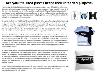 Are your finished pieces fit for their intended purpose?
From past projects, tasks that required a lot of creative work were more difficult than others and
therefore, a lot of work and time was allocated to this task. However, I knew I wouldn’t need all of
the time I had allocated, due to the fact that from my first task of logos, I had some logos that I
knew would convert well into a merchandise format, as well as the fact that the merchandise task
was all about creating a range of designs, before adopting a ‘trial and error’ hypothesis to test the
artwork on various pieces of merchandise.
As well as the fact that I had lots of designs collated from other tasks, the pre-production planning
for the merchandise task was helpful and I believe it made my final products as effective as they
could have been. The pre-production task involved me collecting lots of existing products and
extensively analysing them to see what worked and didn’t when it came to surf merchandise. For
this reason, I believe I knew the elements that worked and the ones that didn’t, which, in turn,
allowed me to emulate the effective features, while leaving out the ineffective elements.
However, despite my best efforts to try and pick the effective and quality work, there were a few
pieces of merchandise that I produced that weren’t intend for purpose and if sold on the market,
they would struggle to shift the stock. An example of this would be the cushion at the bottom right
of the screen that I produced during the merchandise task. Even though it is a design that I have
uploaded to Red Bubble, it struggles to fit any kind of criteria for merchandise and has to be one of
the most ineffective products I have made over the course of not only this project but every
project on this course.
As for the other design (pictured middle right) I had created this as a simple experimental product,
however, all I had done to the image is post-produce it and then put the company font on the
design. Deciding that if this product was my final, it would be ineffective, due to the little amount
of creativity I had added to the design. This was the case for many of my products because after I
had adapted all of my unused logo designs, I started experimenting with stock imagery but I hadn’t
adapted the design enough to be my own work and for that reason, non of them would make it to
my final designs.
In conclusion, my final pieces are simplistic in nature but with a mix of contrasting colours and bold
and innovative designs, they are able to fulfill their purpose of interesting and effective
merchandise pieces for this project.
 