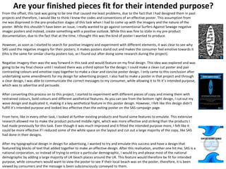 Are your finished pieces fit for their intended purpose?
From the offset, this task was going to be one that caused me least problems, due to the fact that I had designed them in past
projects and therefore, I would like to think I knew the codes and conventions of an effective poster. This assumption from
me was disproved in the pre-production stages of this task when I had to come up with the imagery and the nature of the
poster. While this shouldn’t have been an issue, I really wanted to go against conventional Surfers Against Sewage negative
imager posters and instead, create something with a positive outlook. While this was fine to state in my pre-product
documentation, due to the fact that at the time, I thought this was the kind of poster I wanted to produce.
However, as soon as I started to search for positive imagery and experiment with different elements, it was clear to see why
SAS used the negative imagery for their posters; it makes posters stand out and makes the consumer feel emotive towards it
(this is the same for similar charity posters too, as I found out after doing some research during the project).
Negative imagery then was the way forward in this task and would feature on my final design. This idea was explored and was
going to be my final choice until I realised there was a third option for the design; I could make a clean cut poster and pair
contrasting colours and emotive copy together to make a clear and concise poster design. I only came to this conclusion after
undertaking some amendments for my design for advertising project. I also had to make a poster in that project and through
a clear design, I was able to communicate the correct messages to my consumer, while allowing it to fit it’s intended purpose,
which was to advertise and persuade.
After converting this process on to this project, I started to experiment with different pieces of copy and mixing them with
restrained colours, bold colours and different aesthetical features. As you can see from the bottom right design, I cut out my
wave design and duplicated it, making it a key aesthetical feature in this poster design. However, I felt like this design didn’t
fulfill it’s intended purpose and looked less effective than the exiting poster on the SAS campaign page.
From here, like in every other task, I looked at further existing products and found some features to emulate. This extensive
research allowed me to make the product pictured middle right, which was more effective and striking than the products I
had made previously for this task. Even though it was much improved and it fitted the intended purpose more, I felt like it
could be more effective if I reduced some of the white space on the layout and cut out a large majority of the copy, like SAS
had done in their designs.
After my typographical design in design for advertising, I wanted to try and emulate this success and have a design that
featured big blocks of text that added together to make an effective design. After this realisation, another one hit me; SAS is a
national corporation, so instead of trying to entice a particular demographic, I would try and please most of the national
demographic by adding a large majority of UK beach places around the UK. This feature would therefore be fit for intended
purpose, while consumers would want to view the poster to see if their local beach was on the poster, therefore, it is been
viewed by consumers and the message is been subconsciously conveyed to them.
 