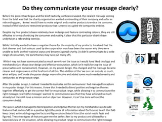 Do they communicate your message clearly?
Before the project had begun and the brief had only just been revealed, the clearest message coming
from the brief was that the charity organisation wanted a rebranding of their company and as far as
rebranding goes, I knew I would have to make original and creative products to entice the consume,
instead of the bland and restrained products that currently occupied the companies website.
Despite my final products been relatively clean in design and feature contrasting colours, they are still
effective in terms of enticing the consumer and making it clear that this particular charity have
undertaken a rebranding exercise.
While I initially wanted to have a negative theme for the majority of my products, I realised that the
dark themes and dark colours used by the corporation may have been the reason why they were
unable to build on their national status and become a global charity. (it didn’t communicate to a wide
range of consumers, the dark themes may have put many off).
While I may not have communicated as much severity on the issue as I would have liked (my logo and
merchandise just show clear design and effective colouration, which isn’t really forcing the issue of
preservation and conservation). However, on my poster design, this changed and the message became
clearer and slogans were at the forefront of all this. The addition of the ‘we can can only do so much,
what will you do?’ made the poster design more effective and added some much needed severity and
seriousness to the product range.
After the poster design, I realised I needed to capitalise on this seriousness I had managed to capture
in my poster design. For this reason, I knew that I needed to blend positive and negative themes
together effectively to get the correct feel for my product range, while allowing it to communicate the
right message clearly (the message I wanted to communicate was that they have achieved so much
already but they still have a mission and an objective. However, it can’t be done without the
consumers help).
The way in which I managed to blend positive and negative themes on my merchandise was to add
features that portray SAS in a positive light (the piece of information about Porthcurno beach that SAS
keep clean) while adding negative facts and figures about beach litter (the social media facts and
figures). These two types of features gave me the perfect feel to my product and allowed for a
balanced view of the situation, while allowing my product range to communicate the right message
 