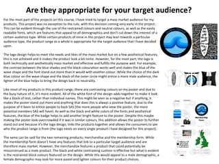 Are they appropriate for your target audience?
For the most part of the projects on this course, I have tried to target a mass market audience for my
products. This project was no exception to the rule, with this decision coming very early in the project.
This can be evident through the use of the restrained colours and neutral colours, as well as the easily
readable fonts, which are features that appeal to all demographics and don’t cut down the interest of a
certain audience type. While certain products of mine in this project may lean towards a particular
audience type, the product range as a whole is appropriate for the target audience that I have decided
upon.
The logo design helps to meet the needs and likes of the mass market but on a few aesthetical features,
this is not achieved and it makes the product look a bit niche. However, for the most part, the logo is
both technically and aesthetically mass market and effective and fulfills the purpose well. For example,
the contrast between the blue shades and the black colouration works well and makes the blue of the
wave shape and the font stand out more than it would with another colour. While the choice of the dark
blue colour on the wave shape and the black of the outer circle might entice a more male audience, the
lighter of the blue helps to bring the design back to neutrality.
Like most of my products in this product range, there are contrasting colours on my poster and due to
the busy nature of it, it’s more evident. All of the white font of the design adds together to make it look
like a block of text, rather than individual names. This might be seen as a negative but if anything, it
makes the poster stand out more and anything that does this is always a positive feature, due to the
purpose of it been to entice people to back SAS (the more people who view the poster, the more
potential members SAS will have). As well as the black and white colors of the fonts and aesthetical
features, the blue of the badge helps to add another bright feature to the poster. Despite this maybe
making the poster look overcrowded if it was in similar colours, this addition allows the poster to further
stand out and because it’s the logo design, links the products together and allows the consumers to see
who the product range is from (the logo exists on every single product I have designed for this project).
The same can be said for the two remaining products; merchandise and the membership form. While
the membership form doesn’t have any features that link to a particular target audience and are
therefore mass market. However, the merchandise features a product that could potentially be
misconstrued as a male product. The black and white contrasting cushion is effective but what is evident
is the restrained block colours featured on the design. While this would appeal to a male demographic, a
female demographic may look for more pastel and lighter colours for their product choices.
 
