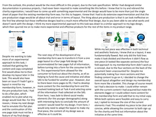 From the outlook, this product would be the most difficult in this project, due to the task specification. While I had designed similar
documentation in previous projects, I had never been required to make something like this before. I knew that to try and rebrand the
charity organization, I would have to come up with something experimental and the design would have to be more than just the single
sheet of paper that the existing membership form was. For this to happen, I knew that I had to do extensive experimentation and that the
pre-production stage would be all about trial and error in terms of layout. The thing about pre-production is that it can look ineffective on
the first few attempt but those ineffective designs lead to a much more effective final design, due to you been able to see what works and
doesn’t work with the design. I think my more experimental approach to this task was down to a similar approach to my logo design,
which then spurred me on to make more experiential and effective products for the rest of the items in my product range.
Despite me wanting to take
more of an experimental
approach to this task, I
realised that getting the
content and copy completed
first would allow me to then
develop my layout later in the
task. This would also have
been an issue if I hadn’t got a
layout in mind for my
membership form, however, in
the pre-production task, I had
to do a flat plan, which
enabled me to plot what my
design would look like. For this
reason, I knew my next design
had to emulate this flat plan
and the continuation of this
one page style must not be a
feature of my final design.
The next step of the development of my
membership form was to transform it from a one
page layout to a four page fold design that
accommodated for two pages full of information,
before turning into a form for the consumer to fill
in. This experimental form allowed for the
consumer to fund out about the charity, as ell as
helping to fund the cause and initiative and allow
SAS to be funded for another year. However, due
to there been more pages to fill, I had to develop
more content for the membership form and this
involved looking back at Task 4 and selecting some
of the information I had collected on the SAS.
From here, I was bale to blend social media
elements (for the younger demographic) along
with interesting facts to conclude the amount of
content I would need for my design. From here, I
would only need to adapt the layout to make my
final piece, the content of my design was as
effective as it could be.
While my last piece was effective in both technical
and aesthetic features, I knew that as a layout, it was
fundamentally flawed. Not only did the fold lines
make it look divided and therefore it didn’t flow as
one piece (it looked like separate sections) the four
fold approach to my membership form didn’t work as
a concept, due to the four sections on the back of the
document been unaccounted for. Despite me
potentially making four more sections and then
finding content to go on it, I decided to change the
overall layout altogether and design my membership
form more like a booklet. This change of course meant
tat I had a decision to make: I could either remain
with the current content I had acquired but make the
elements bigger or I could collect more content for
the membership form and add that to my initial copy.
While both options were feasible and easy to carry
out, I opted to increase the size of the current
elements I had. This enabled my piece to be clear and
concise, while allowing the consumer to both sign up
for the charity and find out information about the
initiative at the same time.
 
