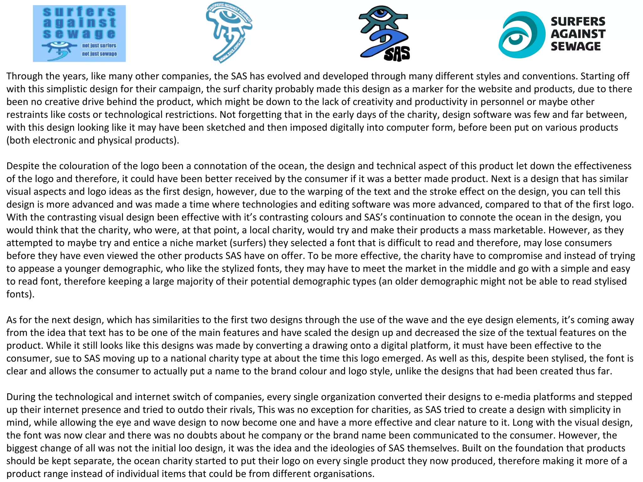 Through the years, like many other companies, the SAS has evolved and developed through many different styles and conventions. Starting off
with this simplistic design for their campaign, the surf charity probably made this design as a marker for the website and products, due to there
been no creative drive behind the product, which might be down to the lack of creativity and productivity in personnel or maybe other
restraints like costs or technological restrictions. Not forgetting that in the early days of the charity, design software was few and far between,
with this design looking like it may have been sketched and then imposed digitally into computer form, before been put on various products
(both electronic and physical products).
Despite the colouration of the logo been a connotation of the ocean, the design and technical aspect of this product let down the effectiveness
of the logo and therefore, it could have been better received by the consumer if it was a better made product. Next is a design that has similar
visual aspects and logo ideas as the first design, however, due to the warping of the text and the stroke effect on the design, you can tell this
design is more advanced and was made a time where technologies and editing software was more advanced, compared to that of the first logo.
With the contrasting visual design been effective with it’s contrasting colours and SAS’s continuation to connote the ocean in the design, you
would think that the charity, who were, at that point, a local charity, would try and make their products a mass marketable. However, as they
attempted to maybe try and entice a niche market (surfers) they selected a font that is difficult to read and therefore, may lose consumers
before they have even viewed the other products SAS have on offer. To be more effective, the charity have to compromise and instead of trying
to appease a younger demographic, who like the stylized fonts, they may have to meet the market in the middle and go with a simple and easy
to read font, therefore keeping a large majority of their potential demographic types (an older demographic might not be able to read stylised
fonts).
As for the next design, which has similarities to the first two designs through the use of the wave and the eye design elements, it’s coming away
from the idea that text has to be one of the main features and have scaled the design up and decreased the size of the textual features on the
product. While it still looks like this designs was made by converting a drawing onto a digital platform, it must have been effective to the
consumer, sue to SAS moving up to a national charity type at about the time this logo emerged. As well as this, despite been stylised, the font is
clear and allows the consumer to actually put a name to the brand colour and logo style, unlike the designs that had been created thus far.
During the technological and internet switch of companies, every single organization converted their designs to e-media platforms and stepped
up their internet presence and tried to outdo their rivals, This was no exception for charities, as SAS tried to create a design with simplicity in
mind, while allowing the eye and wave design to now become one and have a more effective and clear nature to it. Long with the visual design,
the font was now clear and there was no doubts about he company or the brand name been communicated to the consumer. However, the
biggest change of all was not the initial loo design, it was the idea and the ideologies of SAS themselves. Built on the foundation that products
should be kept separate, the ocean charity started to put their logo on every single product they now produced, therefore making it more of a
product range instead of individual items that could be from different organisations.
 