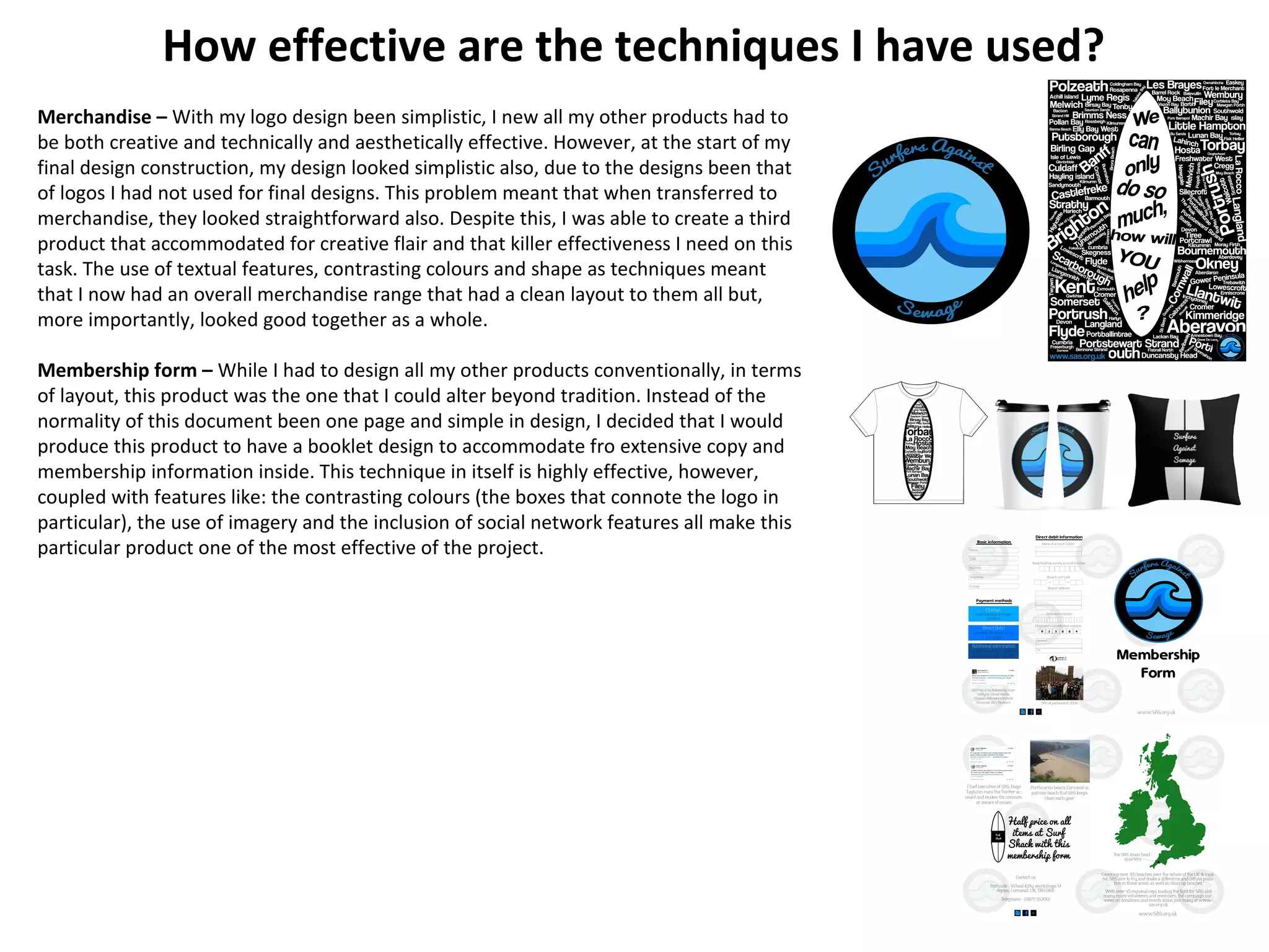 How effective are the techniques I have used?
Merchandise – With my logo design been simplistic, I new all my other products had to
be both creative and technically and aesthetically effective. However, at the start of my
final design construction, my design looked simplistic also, due to the designs been that
of logos I had not used for final designs. This problem meant that when transferred to
merchandise, they looked straightforward also. Despite this, I was able to create a third
product that accommodated for creative flair and that killer effectiveness I need on this
task. The use of textual features, contrasting colours and shape as techniques meant
that I now had an overall merchandise range that had a clean layout to them all but,
more importantly, looked good together as a whole.
Membership form – While I had to design all my other products conventionally, in terms
of layout, this product was the one that I could alter beyond tradition. Instead of the
normality of this document been one page and simple in design, I decided that I would
produce this product to have a booklet design to accommodate fro extensive copy and
membership information inside. This technique in itself is highly effective, however,
coupled with features like: the contrasting colours (the boxes that connote the logo in
particular), the use of imagery and the inclusion of social network features all make this
particular product one of the most effective of the project.
 