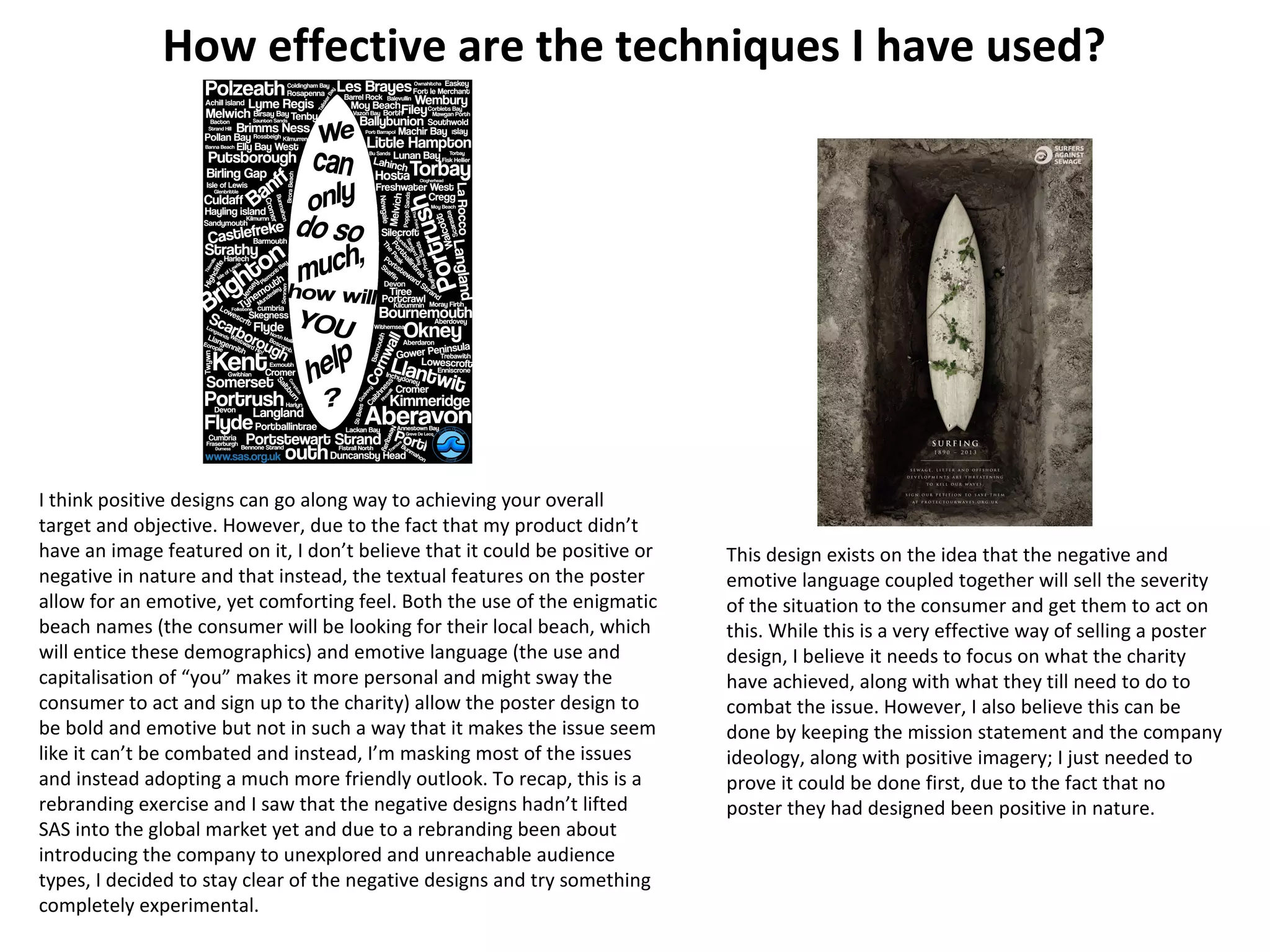 How effective are the techniques I have used?
This design exists on the idea that the negative and
emotive language coupled together will sell the severity
of the situation to the consumer and get them to act on
this. While this is a very effective way of selling a poster
design, I believe it needs to focus on what the charity
have achieved, along with what they till need to do to
combat the issue. However, I also believe this can be
done by keeping the mission statement and the company
ideology, along with positive imagery; I just needed to
prove it could be done first, due to the fact that no
poster they had designed been positive in nature.
I think positive designs can go along way to achieving your overall
target and objective. However, due to the fact that my product didn’t
have an image featured on it, I don’t believe that it could be positive or
negative in nature and that instead, the textual features on the poster
allow for an emotive, yet comforting feel. Both the use of the enigmatic
beach names (the consumer will be looking for their local beach, which
will entice these demographics) and emotive language (the use and
capitalisation of “you” makes it more personal and might sway the
consumer to act and sign up to the charity) allow the poster design to
be bold and emotive but not in such a way that it makes the issue seem
like it can’t be combated and instead, I’m masking most of the issues
and instead adopting a much more friendly outlook. To recap, this is a
rebranding exercise and I saw that the negative designs hadn’t lifted
SAS into the global market yet and due to a rebranding been about
introducing the company to unexplored and unreachable audience
types, I decided to stay clear of the negative designs and try something
completely experimental.
 
