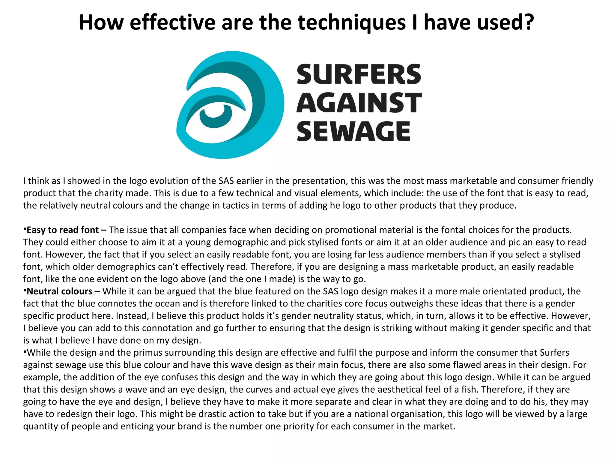 How effective are the techniques I have used?
I think as I showed in the logo evolution of the SAS earlier in the presentation, this was the most mass marketable and consumer friendly
product that the charity made. This is due to a few technical and visual elements, which include: the use of the font that is easy to read,
the relatively neutral colours and the change in tactics in terms of adding he logo to other products that they produce.
•Easy to read font – The issue that all companies face when deciding on promotional material is the fontal choices for the products.
They could either choose to aim it at a young demographic and pick stylised fonts or aim it at an older audience and pic an easy to read
font. However, the fact that if you select an easily readable font, you are losing far less audience members than if you select a stylised
font, which older demographics can’t effectively read. Therefore, if you are designing a mass marketable product, an easily readable
font, like the one evident on the logo above (and the one I made) is the way to go.
•Neutral colours – While it can be argued that the blue featured on the SAS logo design makes it a more male orientated product, the
fact that the blue connotes the ocean and is therefore linked to the charities core focus outweighs these ideas that there is a gender
specific product here. Instead, I believe this product holds it’s gender neutrality status, which, in turn, allows it to be effective. However,
I believe you can add to this connotation and go further to ensuring that the design is striking without making it gender specific and that
is what I believe I have done on my design.
•While the design and the primus surrounding this design are effective and fulfil the purpose and inform the consumer that Surfers
against sewage use this blue colour and have this wave design as their main focus, there are also some flawed areas in their design. For
example, the addition of the eye confuses this design and the way in which they are going about this logo design. While it can be argued
that this design shows a wave and an eye design, the curves and actual eye gives the aesthetical feel of a fish. Therefore, if they are
going to have the eye and design, I believe they have to make it more separate and clear in what they are doing and to do his, they may
have to redesign their logo. This might be drastic action to take but if you are a national organisation, this logo will be viewed by a large
quantity of people and enticing your brand is the number one priority for each consumer in the market.
 