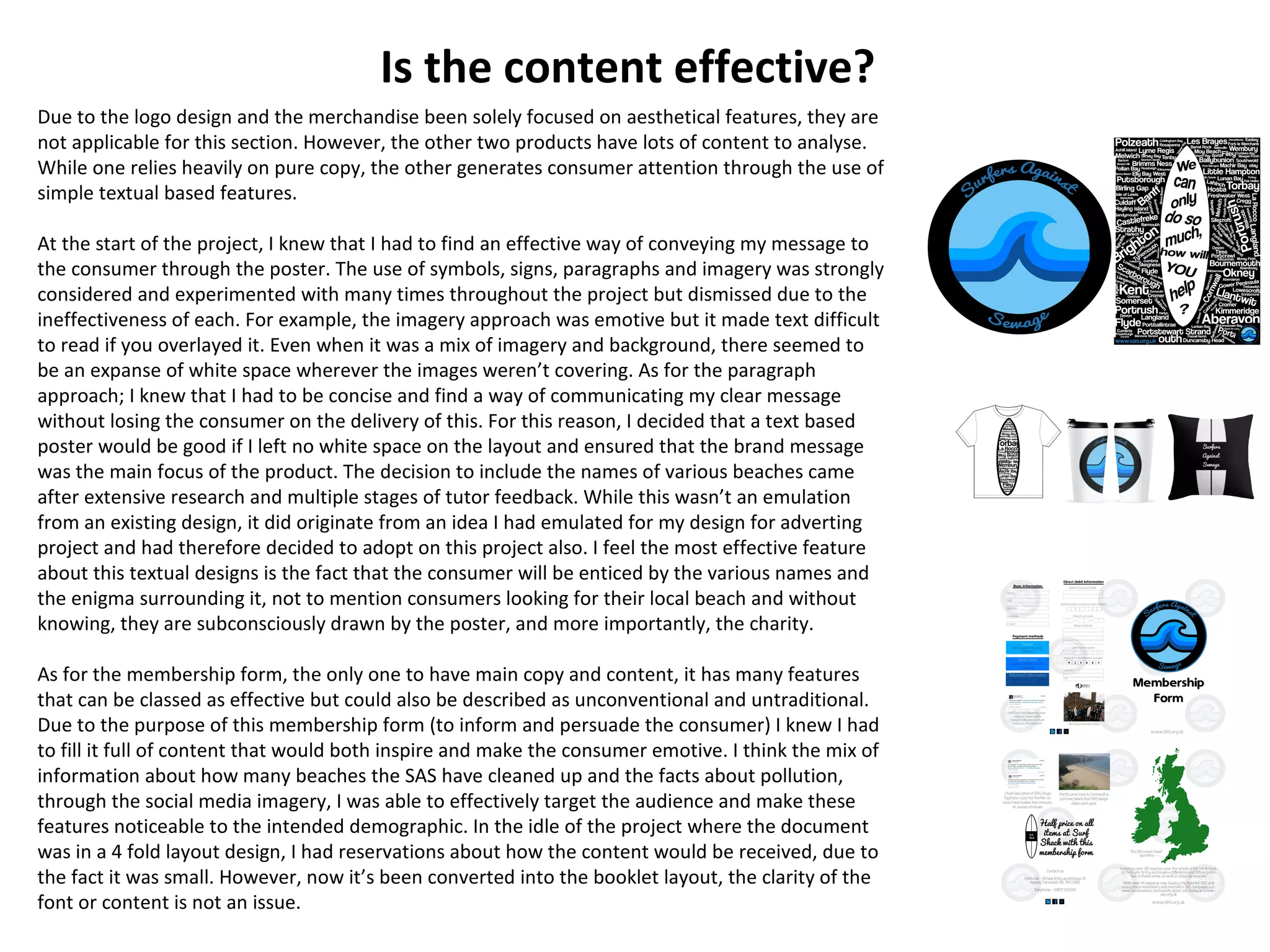 Is the content effective?
Due to the logo design and the merchandise been solely focused on aesthetical features, they are
not applicable for this section. However, the other two products have lots of content to analyse.
While one relies heavily on pure copy, the other generates consumer attention through the use of
simple textual based features.
At the start of the project, I knew that I had to find an effective way of conveying my message to
the consumer through the poster. The use of symbols, signs, paragraphs and imagery was strongly
considered and experimented with many times throughout the project but dismissed due to the
ineffectiveness of each. For example, the imagery approach was emotive but it made text difficult
to read if you overlayed it. Even when it was a mix of imagery and background, there seemed to
be an expanse of white space wherever the images weren’t covering. As for the paragraph
approach; I knew that I had to be concise and find a way of communicating my clear message
without losing the consumer on the delivery of this. For this reason, I decided that a text based
poster would be good if I left no white space on the layout and ensured that the brand message
was the main focus of the product. The decision to include the names of various beaches came
after extensive research and multiple stages of tutor feedback. While this wasn’t an emulation
from an existing design, it did originate from an idea I had emulated for my design for adverting
project and had therefore decided to adopt on this project also. I feel the most effective feature
about this textual designs is the fact that the consumer will be enticed by the various names and
the enigma surrounding it, not to mention consumers looking for their local beach and without
knowing, they are subconsciously drawn by the poster, and more importantly, the charity.
As for the membership form, the only one to have main copy and content, it has many features
that can be classed as effective but could also be described as unconventional and untraditional.
Due to the purpose of this membership form (to inform and persuade the consumer) I knew I had
to fill it full of content that would both inspire and make the consumer emotive. I think the mix of
information about how many beaches the SAS have cleaned up and the facts about pollution,
through the social media imagery, I was able to effectively target the audience and make these
features noticeable to the intended demographic. In the idle of the project where the document
was in a 4 fold layout design, I had reservations about how the content would be received, due to
the fact it was small. However, now it’s been converted into the booklet layout, the clarity of the
font or content is not an issue.
 