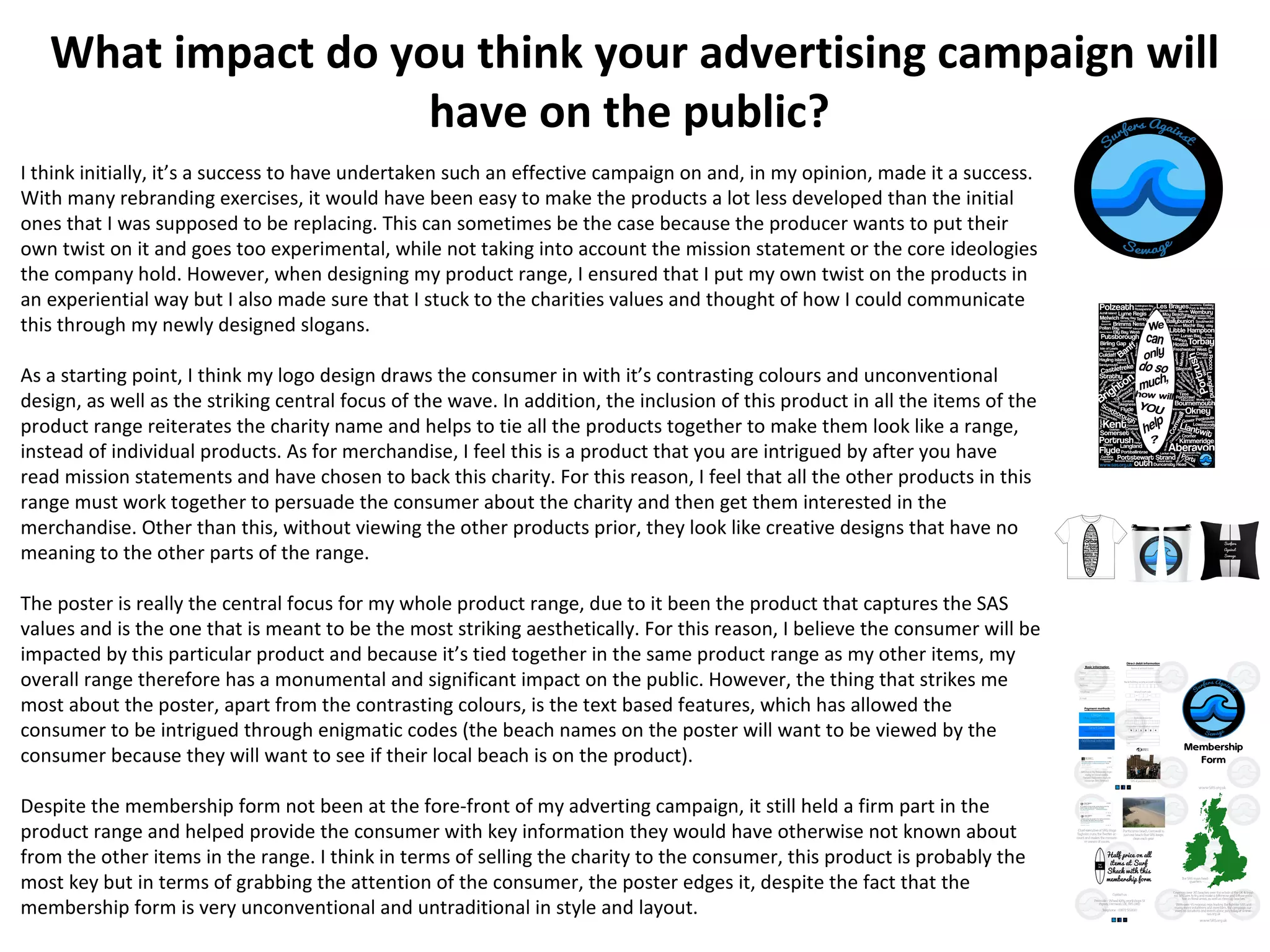 What impact do you think your advertising campaign will
have on the public?
I think initially, it’s a success to have undertaken such an effective campaign on and, in my opinion, made it a success.
With many rebranding exercises, it would have been easy to make the products a lot less developed than the initial
ones that I was supposed to be replacing. This can sometimes be the case because the producer wants to put their
own twist on it and goes too experimental, while not taking into account the mission statement or the core ideologies
the company hold. However, when designing my product range, I ensured that I put my own twist on the products in
an experiential way but I also made sure that I stuck to the charities values and thought of how I could communicate
this through my newly designed slogans.
As a starting point, I think my logo design draws the consumer in with it’s contrasting colours and unconventional
design, as well as the striking central focus of the wave. In addition, the inclusion of this product in all the items of the
product range reiterates the charity name and helps to tie all the products together to make them look like a range,
instead of individual products. As for merchandise, I feel this is a product that you are intrigued by after you have
read mission statements and have chosen to back this charity. For this reason, I feel that all the other products in this
range must work together to persuade the consumer about the charity and then get them interested in the
merchandise. Other than this, without viewing the other products prior, they look like creative designs that have no
meaning to the other parts of the range.
The poster is really the central focus for my whole product range, due to it been the product that captures the SAS
values and is the one that is meant to be the most striking aesthetically. For this reason, I believe the consumer will be
impacted by this particular product and because it’s tied together in the same product range as my other items, my
overall range therefore has a monumental and significant impact on the public. However, the thing that strikes me
most about the poster, apart from the contrasting colours, is the text based features, which has allowed the
consumer to be intrigued through enigmatic codes (the beach names on the poster will want to be viewed by the
consumer because they will want to see if their local beach is on the product).
Despite the membership form not been at the fore-front of my adverting campaign, it still held a firm part in the
product range and helped provide the consumer with key information they would have otherwise not known about
from the other items in the range. I think in terms of selling the charity to the consumer, this product is probably the
most key but in terms of grabbing the attention of the consumer, the poster edges it, despite the fact that the
membership form is very unconventional and untraditional in style and layout.
 