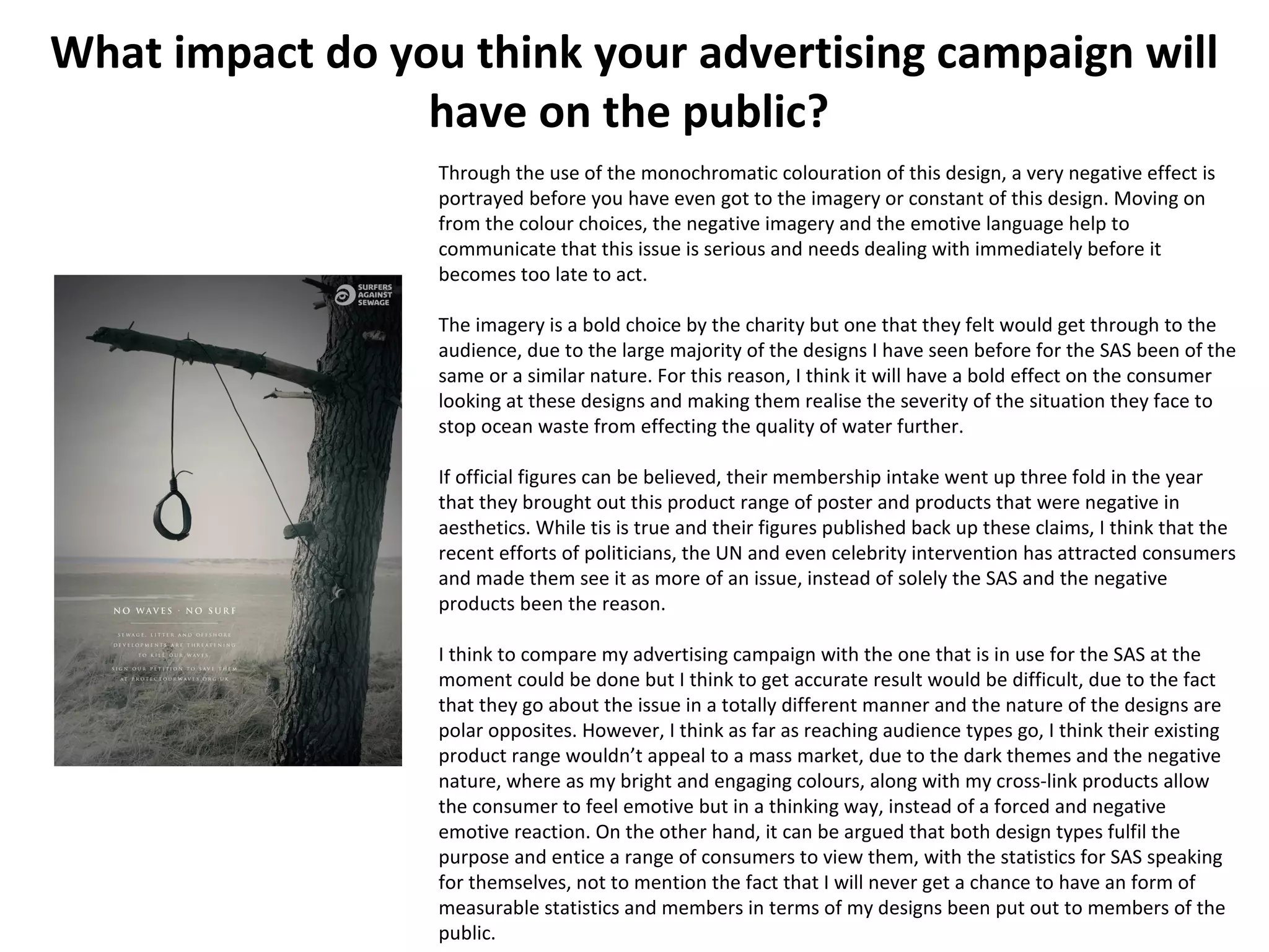 What impact do you think your advertising campaign will
have on the public?
Through the use of the monochromatic colouration of this design, a very negative effect is
portrayed before you have even got to the imagery or constant of this design. Moving on
from the colour choices, the negative imagery and the emotive language help to
communicate that this issue is serious and needs dealing with immediately before it
becomes too late to act.
The imagery is a bold choice by the charity but one that they felt would get through to the
audience, due to the large majority of the designs I have seen before for the SAS been of the
same or a similar nature. For this reason, I think it will have a bold effect on the consumer
looking at these designs and making them realise the severity of the situation they face to
stop ocean waste from effecting the quality of water further.
If official figures can be believed, their membership intake went up three fold in the year
that they brought out this product range of poster and products that were negative in
aesthetics. While tis is true and their figures published back up these claims, I think that the
recent efforts of politicians, the UN and even celebrity intervention has attracted consumers
and made them see it as more of an issue, instead of solely the SAS and the negative
products been the reason.
I think to compare my advertising campaign with the one that is in use for the SAS at the
moment could be done but I think to get accurate result would be difficult, due to the fact
that they go about the issue in a totally different manner and the nature of the designs are
polar opposites. However, I think as far as reaching audience types go, I think their existing
product range wouldn’t appeal to a mass market, due to the dark themes and the negative
nature, where as my bright and engaging colours, along with my cross-link products allow
the consumer to feel emotive but in a thinking way, instead of a forced and negative
emotive reaction. On the other hand, it can be argued that both design types fulfil the
purpose and entice a range of consumers to view them, with the statistics for SAS speaking
for themselves, not to mention the fact that I will never get a chance to have an form of
measurable statistics and members in terms of my designs been put out to members of the
public.
 