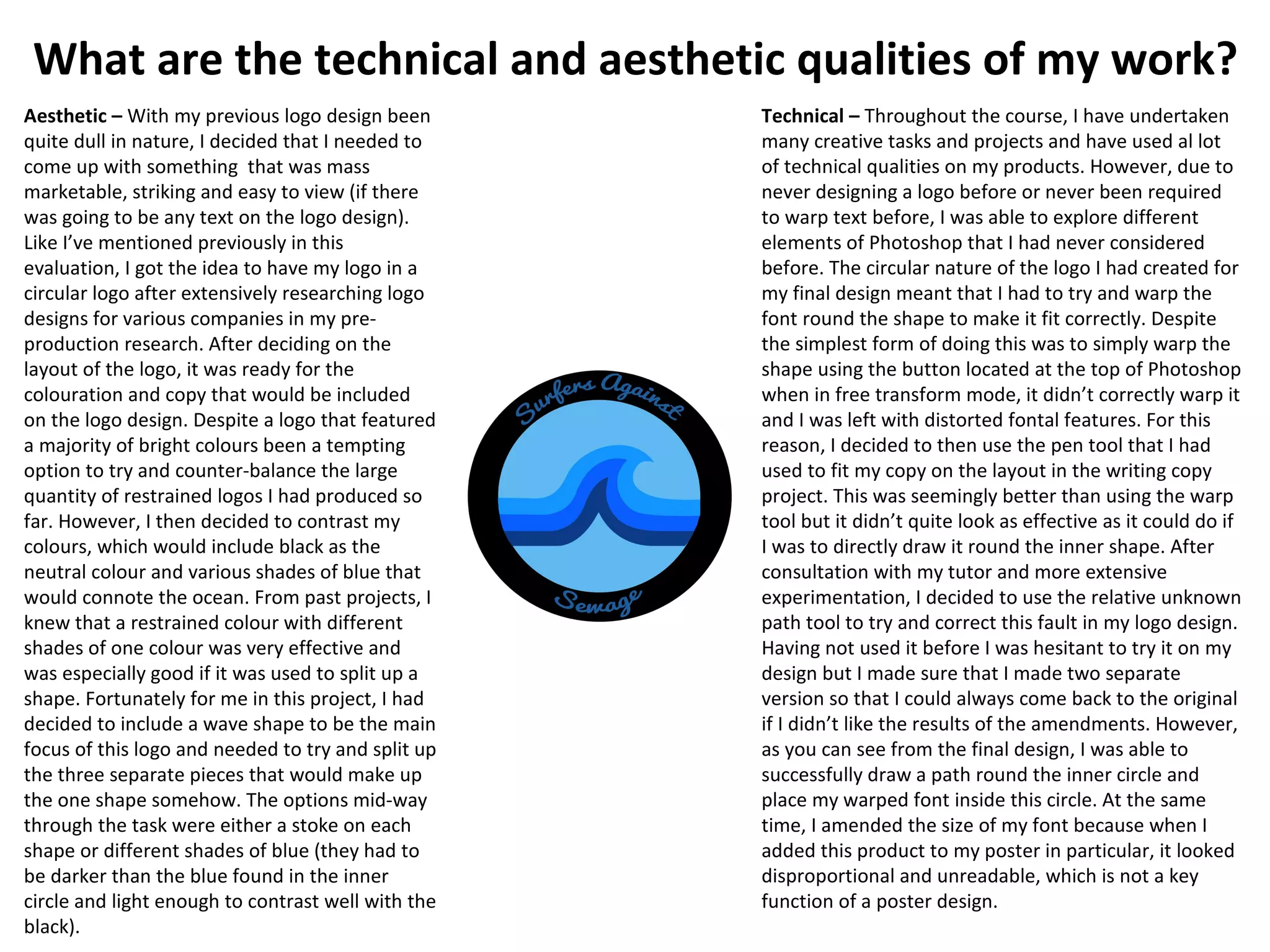 What are the technical and aesthetic qualities of my work?
Technical – Throughout the course, I have undertaken
many creative tasks and projects and have used al lot
of technical qualities on my products. However, due to
never designing a logo before or never been required
to warp text before, I was able to explore different
elements of Photoshop that I had never considered
before. The circular nature of the logo I had created for
my final design meant that I had to try and warp the
font round the shape to make it fit correctly. Despite
the simplest form of doing this was to simply warp the
shape using the button located at the top of Photoshop
when in free transform mode, it didn’t correctly warp it
and I was left with distorted fontal features. For this
reason, I decided to then use the pen tool that I had
used to fit my copy on the layout in the writing copy
project. This was seemingly better than using the warp
tool but it didn’t quite look as effective as it could do if
I was to directly draw it round the inner shape. After
consultation with my tutor and more extensive
experimentation, I decided to use the relative unknown
path tool to try and correct this fault in my logo design.
Having not used it before I was hesitant to try it on my
design but I made sure that I made two separate
version so that I could always come back to the original
if I didn’t like the results of the amendments. However,
as you can see from the final design, I was able to
successfully draw a path round the inner circle and
place my warped font inside this circle. At the same
time, I amended the size of my font because when I
added this product to my poster in particular, it looked
disproportional and unreadable, which is not a key
function of a poster design.
Aesthetic – With my previous logo design been
quite dull in nature, I decided that I needed to
come up with something that was mass
marketable, striking and easy to view (if there
was going to be any text on the logo design).
Like I’ve mentioned previously in this
evaluation, I got the idea to have my logo in a
circular logo after extensively researching logo
designs for various companies in my pre-
production research. After deciding on the
layout of the logo, it was ready for the
colouration and copy that would be included
on the logo design. Despite a logo that featured
a majority of bright colours been a tempting
option to try and counter-balance the large
quantity of restrained logos I had produced so
far. However, I then decided to contrast my
colours, which would include black as the
neutral colour and various shades of blue that
would connote the ocean. From past projects, I
knew that a restrained colour with different
shades of one colour was very effective and
was especially good if it was used to split up a
shape. Fortunately for me in this project, I had
decided to include a wave shape to be the main
focus of this logo and needed to try and split up
the three separate pieces that would make up
the one shape somehow. The options mid-way
through the task were either a stoke on each
shape or different shades of blue (they had to
be darker than the blue found in the inner
circle and light enough to contrast well with the
black).
 