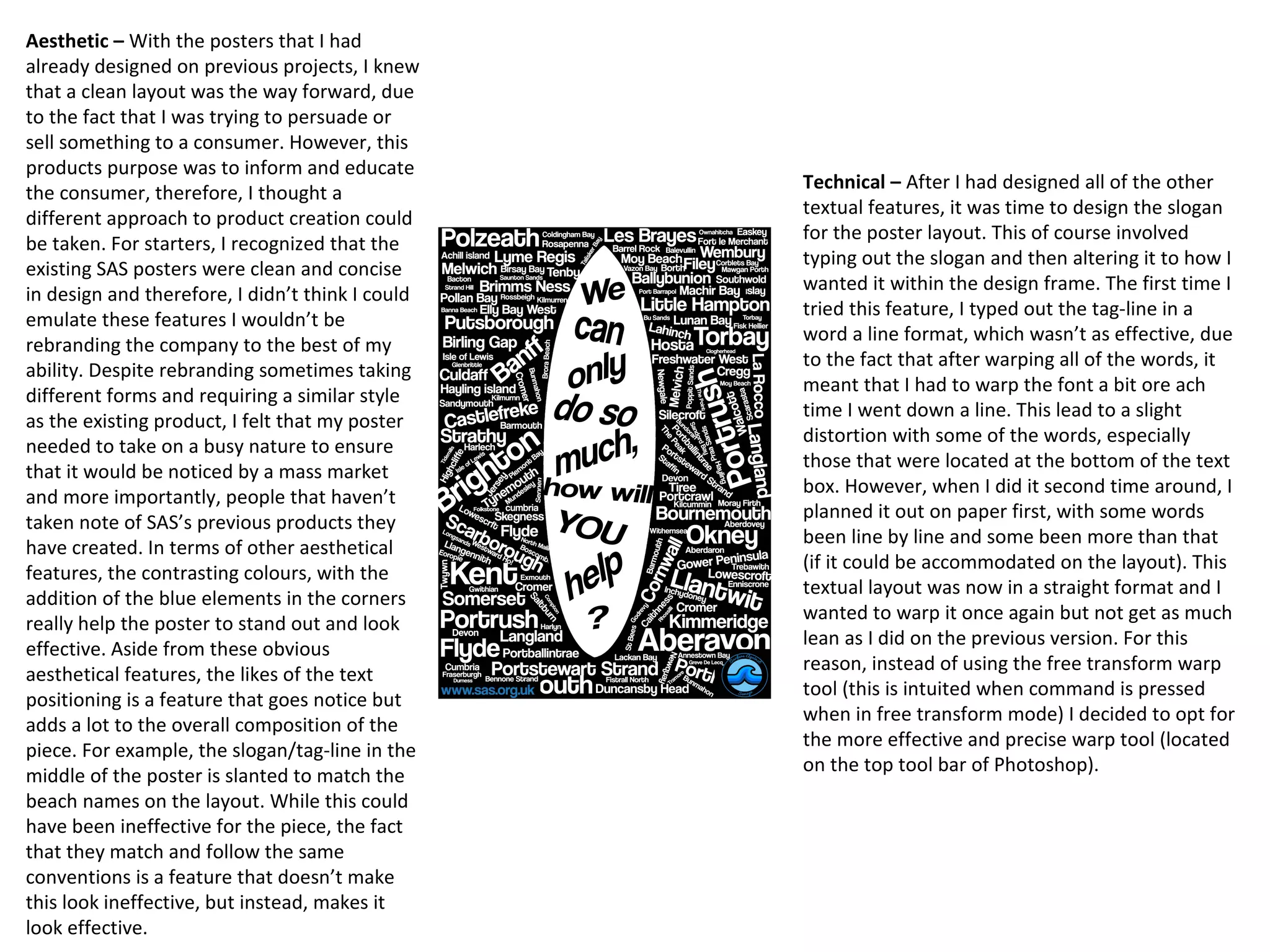 Aesthetic – With the posters that I had
already designed on previous projects, I knew
that a clean layout was the way forward, due
to the fact that I was trying to persuade or
sell something to a consumer. However, this
products purpose was to inform and educate
the consumer, therefore, I thought a
different approach to product creation could
be taken. For starters, I recognized that the
existing SAS posters were clean and concise
in design and therefore, I didn’t think I could
emulate these features I wouldn’t be
rebranding the company to the best of my
ability. Despite rebranding sometimes taking
different forms and requiring a similar style
as the existing product, I felt that my poster
needed to take on a busy nature to ensure
that it would be noticed by a mass market
and more importantly, people that haven’t
taken note of SAS’s previous products they
have created. In terms of other aesthetical
features, the contrasting colours, with the
addition of the blue elements in the corners
really help the poster to stand out and look
effective. Aside from these obvious
aesthetical features, the likes of the text
positioning is a feature that goes notice but
adds a lot to the overall composition of the
piece. For example, the slogan/tag-line in the
middle of the poster is slanted to match the
beach names on the layout. While this could
have been ineffective for the piece, the fact
that they match and follow the same
conventions is a feature that doesn’t make
this look ineffective, but instead, makes it
look effective.
Technical – After I had designed all of the other
textual features, it was time to design the slogan
for the poster layout. This of course involved
typing out the slogan and then altering it to how I
wanted it within the design frame. The first time I
tried this feature, I typed out the tag-line in a
word a line format, which wasn’t as effective, due
to the fact that after warping all of the words, it
meant that I had to warp the font a bit ore ach
time I went down a line. This lead to a slight
distortion with some of the words, especially
those that were located at the bottom of the text
box. However, when I did it second time around, I
planned it out on paper first, with some words
been line by line and some been more than that
(if it could be accommodated on the layout). This
textual layout was now in a straight format and I
wanted to warp it once again but not get as much
lean as I did on the previous version. For this
reason, instead of using the free transform warp
tool (this is intuited when command is pressed
when in free transform mode) I decided to opt for
the more effective and precise warp tool (located
on the top tool bar of Photoshop).
 