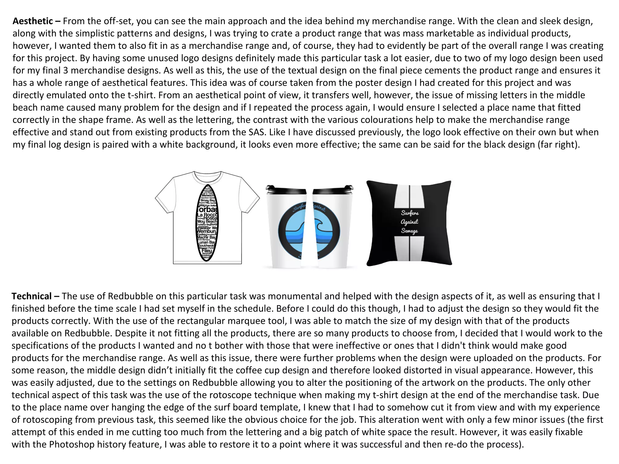 Aesthetic – From the off-set, you can see the main approach and the idea behind my merchandise range. With the clean and sleek design,
along with the simplistic patterns and designs, I was trying to crate a product range that was mass marketable as individual products,
however, I wanted them to also fit in as a merchandise range and, of course, they had to evidently be part of the overall range I was creating
for this project. By having some unused logo designs definitely made this particular task a lot easier, due to two of my logo design been used
for my final 3 merchandise designs. As well as this, the use of the textual design on the final piece cements the product range and ensures it
has a whole range of aesthetical features. This idea was of course taken from the poster design I had created for this project and was
directly emulated onto the t-shirt. From an aesthetical point of view, it transfers well, however, the issue of missing letters in the middle
beach name caused many problem for the design and if I repeated the process again, I would ensure I selected a place name that fitted
correctly in the shape frame. As well as the lettering, the contrast with the various colourations help to make the merchandise range
effective and stand out from existing products from the SAS. Like I have discussed previously, the logo look effective on their own but when
my final log design is paired with a white background, it looks even more effective; the same can be said for the black design (far right).
Technical – The use of Redbubble on this particular task was monumental and helped with the design aspects of it, as well as ensuring that I
finished before the time scale I had set myself in the schedule. Before I could do this though, I had to adjust the design so they would fit the
products correctly. With the use of the rectangular marquee tool, I was able to match the size of my design with that of the products
available on Redbubble. Despite it not fitting all the products, there are so many products to choose from, I decided that I would work to the
specifications of the products I wanted and no t bother with those that were ineffective or ones that I didn't think would make good
products for the merchandise range. As well as this issue, there were further problems when the design were uploaded on the products. For
some reason, the middle design didn’t initially fit the coffee cup design and therefore looked distorted in visual appearance. However, this
was easily adjusted, due to the settings on Redbubble allowing you to alter the positioning of the artwork on the products. The only other
technical aspect of this task was the use of the rotoscope technique when making my t-shirt design at the end of the merchandise task. Due
to the place name over hanging the edge of the surf board template, I knew that I had to somehow cut it from view and with my experience
of rotoscoping from previous task, this seemed like the obvious choice for the job. This alteration went with only a few minor issues (the first
attempt of this ended in me cutting too much from the lettering and a big patch of white space the result. However, it was easily fixable
with the Photoshop history feature, I was able to restore it to a point where it was successful and then re-do the process).
 